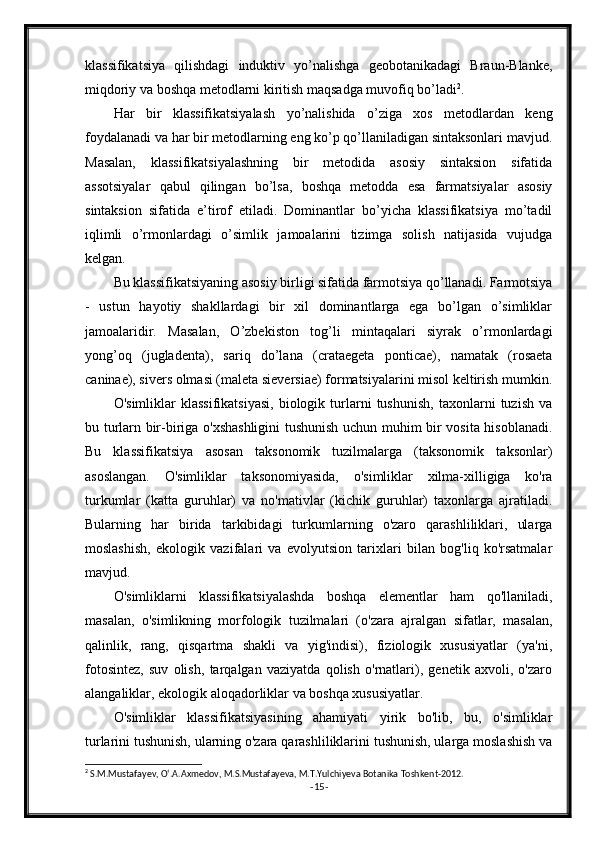 klassifikatsiya   qilishdagi   induktiv   yo’nalishga   geobotanikadagi   Braun-Blanke,
miqdoriy va boshqa metodlarni kiritish maqsadga muvofiq bo’ladi 2
.
Har   bir   klassifikatsiyalash   yo’nalishida   o’ziga   xos   metodlardan   keng
foydalanadi va har bir metodlarning eng ko’p qo’llaniladigan sintaksonlari mavjud.
Masalan,   klassifikatsiyalashning   bir   metodida   asosiy   sintaksion   sifatida
assotsiyalar   qabul   qilingan   bo’lsa,   boshqa   metodda   esa   farmatsiyalar   asosiy
sintaksion   sifatida   e’tirof   etiladi.   Dominantlar   bo’yicha   klassifikatsiya   mo’tadil
iqlimli   o’rmonlardagi   o’simlik   jamoalarini   tizimga   solish   natijasida   vujudga
kelgan.
Bu klassifikatsiyaning asosiy birligi sifatida farmotsiya qo’llanadi. Farmotsiya
-   ustun   hayotiy   shakllardagi   bir   xil   dominantlarga   ega   bo’lgan   o’simliklar
jamoalaridir.   Masalan,   O’zbekiston   tog’li   mintaqalari   siyrak   o’rmonlardagi
yong’oq   (jugladenta),   sariq   do’lana   (crataegeta   ponticae),   namatak   (rosaeta
caninae), sivers olmasi (maleta sieversiae) formatsiyalarini misol keltirish mumkin.
O'simliklar   klassifikatsiyasi,   biologik   turlarni   tushunish,   taxonlarni   tuzish   va
bu turlarn bir-biriga o'xshashligini  tushunish uchun muhim bir vosita hisoblanadi.
Bu   klassifikatsiya   asosan   taksonomik   tuzilmalarga   (taksonomik   taksonlar)
asoslangan.   O'simliklar   taksonomiyasida,   o'simliklar   xilma-xilligiga   ko'ra
turkumlar   (katta   guruhlar)   va   no'mativlar   (kichik   guruhlar)   taxonlarga   ajratiladi.
Bularning   har   birida   tarkibidagi   turkumlarning   o'zaro   qarashliliklari,   ularga
moslashish,   ekologik   vazifalari   va   evolyutsion   tarixlari   bilan   bog'liq   ko'rsatmalar
mavjud.
O'simliklarni   klassifikatsiyalashda   boshqa   elementlar   ham   qo'llaniladi,
masalan,   o'simlikning   morfologik   tuzilmalari   (o'zara   ajralgan   sifatlar,   masalan,
qalinlik,   rang,   qisqartma   shakli   va   yig'indisi),   fiziologik   xususiyatlar   (ya'ni,
fotosintez,   suv   olish,   tarqalgan   vaziyatda   qolish   o'rnatlari),   genetik   axvoli,   o'zaro
alangaliklar, ekologik aloqadorliklar va boshqa xususiyatlar.
O'simliklar   klassifikatsiyasining   ahamiyati   yirik   bo'lib,   bu,   o'simliklar
turlarini tushunish, ularning o'zara qarashliliklarini tushunish, ularga moslashish va
2
 S.M.Mustafayev, O‘.A.Axmedov, M.S.Mustafayeva, M.T.Yulchiyeva Botanika Toshkent-2012.
- 15 -