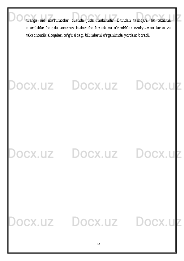 ularga   oid   ma'lumotlar   olishda   juda   muhimdir.   Bundan   tashqari,   bu   tuzilma
o'simliklar   haqida   umumiy   tushuncha   beradi   va   o'simliklar   evolyutsion   tarixi   va
taksonomik aloqalari to'g'risidagi bilimlarni o'rganishda yordam beradi.
- 16 - 