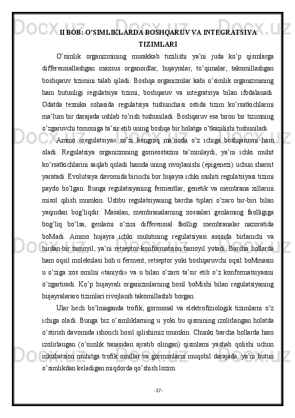 II BOB: O’SIMLIKLARDA BOSHQARUV VA INTEGRATSIYA
TIZIMLARI
O’simlik   organizmining   murakkab   tuzilishi   ya’ni   juda   ko’p   qismlarga
differensiallashgan   maxsus   organoidlar,   hujayralar,   to’qimalar,   takomillashgan
boshqaruv   tizimini   talab   qiladi.   Boshqa   organizmlar   kabi   o’simlik   organizmining
ham   butunligi   regulatsiya   tizimi,   boshqaruv   va   integratsiya   bilan   ifodalanadi.
Odatda   texnika   sohasida   regulatsiya   tushunchasi   ostida   tizim   ko’rsatkichlarini
ma’lum bir darajada ushlab to’rish tushuniladi. Boshqaruv esa biron bir tizimning
o’zgaruvchi tomoniga ta’sir etib uning boshqa bir holatga o’tkazilishi tushuniladi.
Ammo   «regulatsiya»   so’zi   kengroq   ma’noda   o’z   ichiga   boshqaruvni   ham
oladi.   Regulatsiya   organizmning   gomeostazini   ta’minlaydi,   ya’ni   ichki   muhit
ko’rsatkichlarini saqlab qoladi hamda uning rivojlanishi (epigenezi) uchun sharoit
yaratadi. Evolutsiya davomida birinchi bor hujayra ichki muhiti regulatsiyasi tizimi
paydo   bo’lgan.   Bunga   regulatsiyaning   fermentlar,   genetik   va   membrana   xillarini
misol   qilish   mumkin.   Ushbu   regulatsiyaning   barcha   tiplari   o’zaro   bir-biri   bilan
yaqindan   bog’liqdir.   Masalan,   membranalarning   xossalari   genlaming   faolligiga
bog’liq   bo’lsa,   genlarni   o’zini   differensial   faolligi   membranalar   nazoratida
boMadi.   Ammo   hujayra   ichki   muhitining   regulatsiyasi   asosida   birlamchi   va
birdan-bir  tamoyil, ya’ni   retseptor-konformatsion  tamoyil  yotadi.  Barcha  hollarda
ham oqsil molekulasi hoh u ferment, retseptor yoki boshqaruvchi oqsil boMmasin
u   o’ziga   xos   omilni   «taniydi»   va   u   bilan   o’zaro   ta’sir   etib   o’z   konformatsiyasini
o’zgartiradi.   Ko’p   hujayrali   organizmlarning   hosil   boMishi   bilan   regulatsiyaning
hujayralararo tizimlari rivojlanib takomillashib borgan.
Ular   hech   bo’lmaganda   trofik,   gormonal   va   elektrofiziologik   tizimlarni   o’z
ichiga   oladi.   Bunga   biz   o’simliklarning   u   yoki   bu   qismining   izolirlangan   holatda
o’stirish davomida ishonch hosil qilishimiz mumkin. Chunki barcha hollarda ham
izolirlangan   (o’simlik   tanasidan   ajratib   olingan)   qismlami   yashab   qolishi   uchun
inkubatsion muhitga trofik omillar  va gormonlarni  muqobil  darajada,  ya’ni  butun
o’simlikdan keladigan miqdorda qo’shish lozim.
- 17 - 