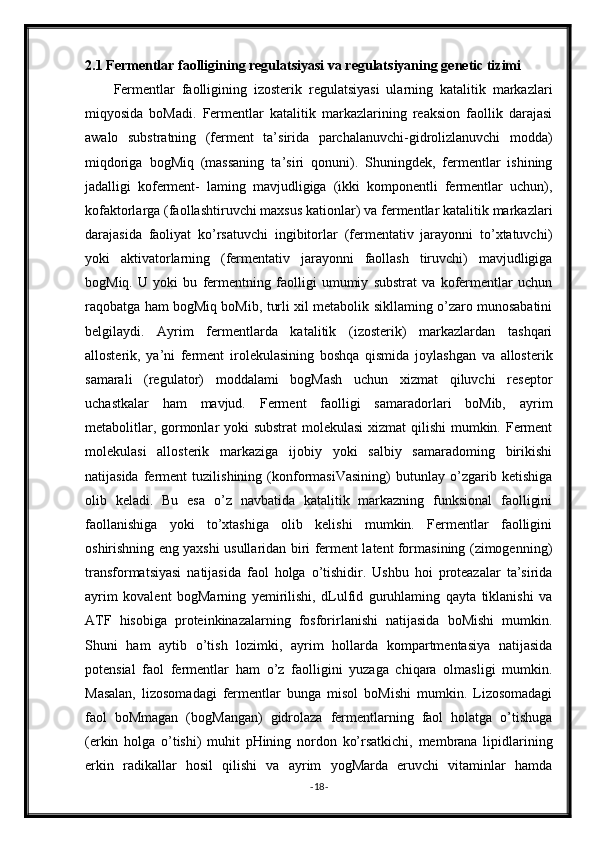 2.1 Fermentlar faolligining regulatsiyasi va regulatsiyaning genetic tizimi
Fermentlar   faolligining   izosterik   regulatsiyasi   ularning   katalitik   markazlari
miqyosida   boMadi.   Fermentlar   katalitik   markazlarining   reaksion   faollik   darajasi
awalo   substratning   (ferment   ta’sirida   parchalanuvchi-gidrolizlanuvchi   modda)
miqdoriga   bogMiq   (massaning   ta’siri   qonuni).   Shuningdek,   fermentlar   ishining
jadalligi   koferment-   laming   mavjudligiga   (ikki   komponentli   fermentlar   uchun),
kofaktorlarga (faollashtiruvchi maxsus kationlar) va fermentlar katalitik markazlari
darajasida   faoliyat   ko’rsatuvchi   ingibitorlar   (fermentativ   jarayonni   to’xtatuvchi)
yoki   aktivatorlarning   (fermentativ   jarayonni   faollash   tiruvchi)   mavjudligiga
bogMiq.   U   yoki   bu   fermentning   faolligi   umumiy   substrat   va   kofermentlar   uchun
raqobatga ham bogMiq boMib, turli xil metabolik sikllaming o’zaro munosabatini
belgilaydi.   Ayrim   fermentlarda   katalitik   (izosterik)   markazlardan   tashqari
allosterik,   ya’ni   ferment   irolekulasining   boshqa   qismida   joylashgan   va   allosterik
samarali   (regulator)   moddalami   bogMash   uchun   xizmat   qiluvchi   reseptor
uchastkalar   ham   mavjud.   Ferment   faolligi   samaradorlari   boMib,   ayrim
metabolitlar, gormonlar yoki  substrat  molekulasi  xizmat  qilishi  mumkin. Ferment
molekulasi   allosterik   markaziga   ijobiy   yoki   salbiy   samaradoming   birikishi
natijasida   ferment   tuzilishining   (konformasiVasining)   butunlay   o’zgarib   ketishiga
olib   keladi.   Bu   esa   o’z   navbatida   katalitik   markazning   funksional   faolligini
faollanishiga   yoki   to’xtashiga   olib   kelishi   mumkin.   Fermentlar   faolligini
oshirishning eng yaxshi usullaridan biri ferment latent formasining (zimogenning)
transformatsiyasi   natijasida   faol   holga   o’tishidir.   Ushbu   hoi   proteazalar   ta’sirida
ayrim   kovalent   bogMarning   yemirilishi,   dLulfid   guruhlaming   qayta   tiklanishi   va
ATF   hisobiga   proteinkinazalarning   fosforirlanishi   natijasida   boMishi   mumkin.
Shuni   ham   aytib   o’tish   lozimki,   ayrim   hollarda   kompartmentasiya   natijasida
potensial   faol   fermentlar   ham   o’z   faolligini   yuzaga   chiqara   olmasligi   mumkin.
Masalan,   lizosomadagi   fermentlar   bunga   misol   boMishi   mumkin.   Lizosomadagi
faol   boMmagan   (bogMangan)   gidrolaza   fermentlarning   faol   holatga   o’tishuga
(erkin   holga   o’tishi)   muhit   pHining   nordon   ko’rsatkichi,   membrana   lipidlarining
erkin   radikallar   hosil   qilishi   va   ayrim   yogMarda   eruvchi   vitaminlar   hamda
- 18 - 