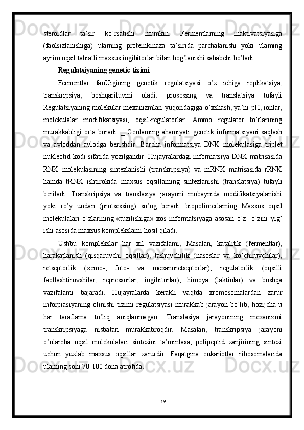 steroidlar   ta’sir   ko’rsatishi   mumkin.   Fermentlarning   inaktivatsiyasiga
(faolsizlanishiga)   ularning   proteinkinaza   ta’sirida   parchalanishi   yoki   ulaming
ayrim oqsil tabiatli maxsus ingibitorlar bilan bog’lanishi sababchi bo’ladi.
Regulatsiyaning genetic tizimi
Fermentlar   faoUigining   genetik   regulatsiyasi   o’z   ichiga   replikatsiya,
transkripsiya,   boshqariluvini   oladi.   prosessing   va   translatsiya   tufayli
Regulatsiyaning molekular mexanizmlari yuqoridagiga o’xshash, ya’ni pH, ionlar,
molekulalar   modifikatsiyasi,   oqsil-regulatorlar.   Ammo   regulator   to’rlarining
murakkabligi   orta   boradi.   _   Genlaming   ahamiyati   genetik   informatsiyani   saqlash
va   avloddan   avlodga   berishdir.   Barcha   informatsiya   DNK   molekulasiga   triplet
nukleotid kodi sifatida yozilgandir. Hujayralardagi informatsiya DNK matrisasida
RNK   molekulasining   sintezlanishi   (transkripsiya)   va   mRNK   matrisasida   rRNK
hamda   tRNK   ishtirokida   maxsus   oqsillaming   sintezlanishi   (translatsiya)   tufayli
beriladi.   Transkripsiya   va   translasiya   jarayoni   mobaynida   modifikatsiyalanishi
yoki   ro’y   undan   (protsessing)   so’ng   beradi.   biopolimerlaming   Maxsus   oqsil
molekulalari   o’zlarining   «tuzilishiga»   xos   informatsiyaga   asosan   o’z-   o’zini   уig’
ishi asosida maxsus komplekslami hosil qiladi.
Ushbu   komplekslar   har   xil   vazifalami,   Masalan,   katalitik   (fermentlar),
harakatlanish   (qisqaruvchi   oqsillar),   tashuvchilik   (nasoslar   va   ko’chiruvchilar),
retseptorlik   (xemo-,   foto-   va   mexanoretseptorlar),   regulatorlik   (oqsilli
faollashtiruvshilar,   repressorlar,   ingibitorlar),   himoya   (laktinlar)   va   boshqa
vazifalami   bajaradi.   Hujayralarda   kerakli   vaqtda   xromosomalardan   zarur
inforpiasiyaning   olinishi   tizimi   regulatsiyasi   murakkab   jarayon   bo’lib,   hozijcha   u
har   taraflama   to’liq   aniqlanmagan.   Translasiya   jarayonining   mexanizmi
transkripsiyaga   nisbatan   murakkabroqdir.   Masalan,   transkripsiya   jarayoni
o’nlarcha   oqsil   molekulalari   sintezini   ta’minlasa,   polipeptid   zanjirining   sintezi
uchun   yuzlab   maxsus   oqsillar   zarurdir.   Faqatgina   eukariotlar   ribosomalarida
ulaming soni 70-100 dona atrofida.
- 19 -