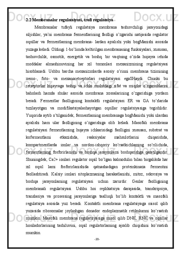2.2 Membranalar regulatsiyasi, trofi regulatsiya
Membranalar   tufayli   regulatsiya   membrana   tashuvchiligi   jarayonidagi
siljishlar,   ya’ni   membrana   fermentlarining   faolligi   o’zgarishi   natijasida   regulator
oqsillar   va   fermentlaming   membrana-   lardan   ajralishi   yoki   bogManishi   asosida
yuzaga keladi. Oldingi 1-bo’limda keltirilgan membrananing funksiyalari, xususan,
tashuvchilik,   osmotik,   energetik   va   boshq.   bir   vaqtning   o’zida   hujayra   iehida
moddalar   almashinuvining   har   xil   tomonlari   mexanizmining   regulatsiyasi
hisoblanadi.   Ushbu   barcha   mexanizmlarda   asosiy   o’rinni   membrana   tizimining
xemo-,   foto-   va   mexanoretseptorlari   regulatsiyasi   egaSHaydi.   Chunki   bu
retseptorlar   hujayraga   tashqi   va   ichki   muhitdagi   sifat   va   miqdor   o’zgarishlarini
baholash   hamda   shular   asosida   membrana   xossalarining   o’zgarishiga   yordam
beradi.   Fermentlar   faolligining   kontaktli   regulatsiyasi   ER   va   GA   to’rlarida
tuzilayotgan   va   modifikatsiyalashayotgan   oqsillar   regulatsiyasiga   tegishlidir.
Yuqorida aytib o’tilganidek, fermentlaming membranaga bogManishi yoki ulardan
ajralishi   ham   ular   faolligining   o’zgarishiga   olib   keladi.   Masofali   membrana
regulatsiyasi   fermentlaming   hujayra   ichkarisidagi   faolligini   xususan,   substrat   va
kofermentlami   etkazishda,   reaksiyalar   mahsulotlarini   chiqarishda,
kompartmentlarda   ionlar   va   nordon-ishqoriy   ko’rsatkichlaming   so’rilichida,
fermentlaming   fosforirlanishi   va   boshqa   jarayonlami   boshqarishga   qaratilgandir.
Shuningdek, Ca2+ ionlari regulator  oqsil  bo’lgan kalmodulin bilan birgalikda har
xil   oqsil   lami   fosforirlanishida   qatnashadigan   proteinkinaza   fermentini
faollashtiradi.   Kalsiy   ionlari   sitoplazmaning   harakatlanishi,   mitoz,   sekresiya   va
boshqa   jarayonlaming   regulatsiyasi   uchun   zarurdir.   Genlar   faolligining
membranali   regulatsiyasi.   Ushbu   hoi   replikatsiya   darajasida,   transkripsiya,
translasiya   va   prosessing   jarayonlariga   taalluqli   bo’lib   kontaktli   va   masofali
regulatsiya   asosida   yuz   beradi.   Kontaktli   membrana   regulatsiyaga   misol   qilib
yuzasida   ribosomalar   joylashgan   donador   endoplazmatik   retikulumni   ko’rsatish
mumkin.   Masofali   membrana   regulatsiyasiga   misol   qilib   DNK,   RNK   va   oqsillar
hosiladorlarining   tashiluvini,   oqsil   regulatorlaming   ajralib   chiqishini   ko’rsatish
mumkin.
- 20 -