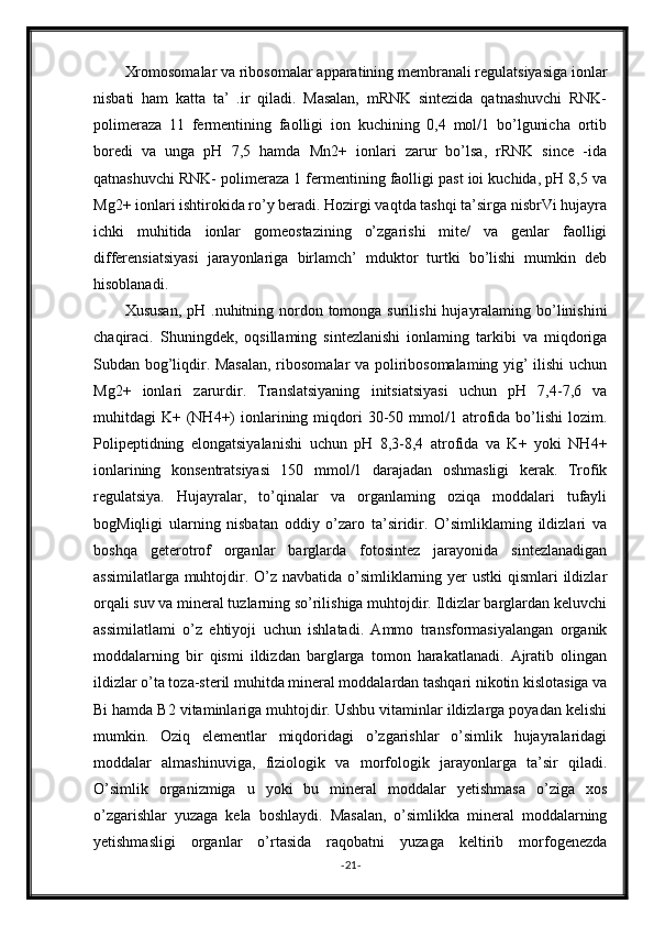 Xromosomalar va ribosomalar apparatining membranali regulatsiyasiga ionlar
nisbati   ham   katta   ta’   .ir   qiladi.   Masalan,   mRNK   sintezida   qatnashuvchi   RNK-
polimeraza   11   fermentining   faolligi   ion   kuchining   0,4   mol/1   bo’lgunicha   ortib
boredi   va   unga   pH   7,5   hamda   Mn2+   ionlari   zarur   bo’lsa,   rRNK   since   -ida
qatnashuvchi RNK- polimeraza 1 fermentining faolligi past ioi kuchida, pH 8,5 va
Mg2+ ionlari ishtirokida ro’y beradi. Hozirgi vaqtda tashqi ta’sirga nisbrVi hujayra
ichki   muhitida   ionlar   gomeostazining   o’zgarishi   mite/   va   genlar   faolligi
differensiatsiyasi   jarayonlariga   birlamch’   mduktor   turtki   bo’lishi   mumkin   deb
hisoblanadi.
Xususan,  pH .nuhitning nordon tomonga surilishi  hujayralaming bo’linishini
chaqiraci.   Shuningdek,   oqsillaming   sintezlanishi   ionlaming   tarkibi   va   miqdoriga
Subdan bog’liqdir. Masalan, ribosomalar va poliribosomalaming yig’ ilishi  uchun
Mg2+   ionlari   zarurdir.   Translatsiyaning   initsiatsiyasi   uchun   pH   7,4-7,6   va
muhitdagi   K+  (NH4+)   ionlarining  miqdori   30-50  mmol/1  atrofida  bo’lishi  lozim.
Polipeptidning   elongatsiyalanishi   uchun   pH   8,3-8,4   atrofida   va   K+   yoki   NH4+
ionlarining   konsentratsiyasi   150   mmol/1   darajadan   oshmasligi   kerak.   Trofik
regulatsiya.   Hujayralar,   to’qinalar   va   organlaming   oziqa   moddalari   tufayli
bogMiqligi   ularning   nisbatan   oddiy   o’zaro   ta’siridir.   O’simliklaming   ildizlari   va
boshqa   geterotrof   organlar   barglarda   fotosintez   jarayonida   sintezlanadigan
assimilatlarga muhtojdir. O’z navbatida o’simliklarning yer ustki  qismlari ildizlar
orqali suv va mineral tuzlarning so’rilishiga muhtojdir. Ildizlar barglardan keluvchi
assimilatlami   o’z   ehtiyoji   uchun   ishlatadi.   Ammo   transformasiyalangan   organik
moddalarning   bir   qismi   ildizdan   barglarga   tomon   harakatlanadi.   Ajratib   olingan
ildizlar o’ta toza-steril muhitda mineral moddalardan tashqari nikotin kislotasiga va
Bi hamda B2 vitaminlariga muhtojdir. Ushbu vitaminlar ildizlarga poyadan kelishi
mumkin.   Oziq   elementlar   miqdoridagi   o’zgarishlar   o’simlik   hujayralaridagi
moddalar   almashinuviga,   fiziologik   va   morfologik   jarayonlarga   ta’sir   qiladi.
O’simlik   organizmiga   u   yoki   bu   mineral   moddalar   yetishmasa   o’ziga   xos
o’zgarishlar   yuzaga   kela   boshlaydi.   Masalan,   o’simlikka   mineral   moddalarning
yetishmasligi   organlar   o’rtasida   raqobatni   yuzaga   keltirib   morfogenezda
- 21 -