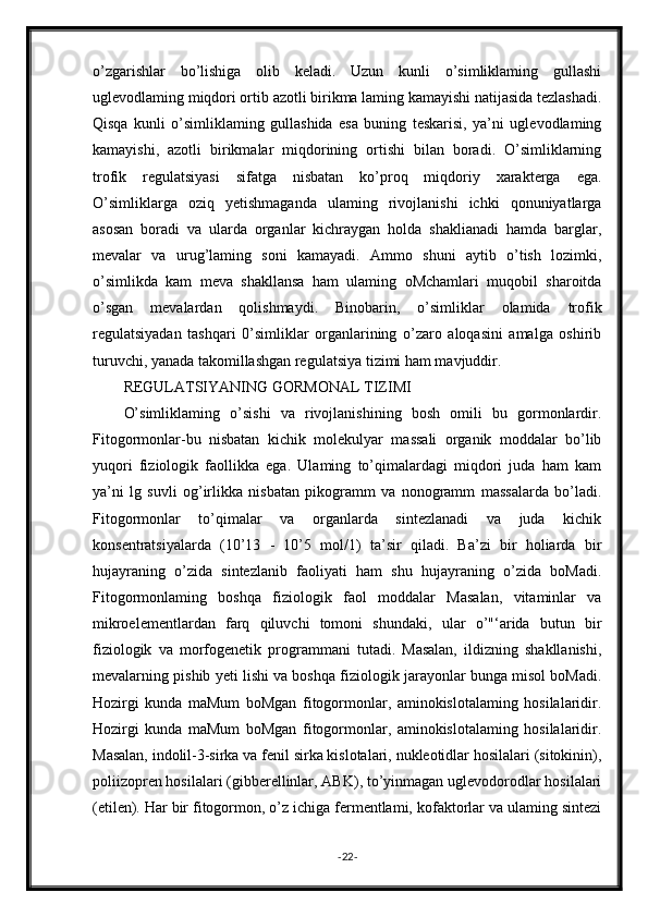 o’zgarishlar   bo’lishiga   olib   keladi.   Uzun   kunli   o’simliklaming   gullashi
uglevodlaming miqdori ortib azotli birikma laming kamayishi natijasida tezlashadi.
Qisqa   kunli   o’simliklaming   gullashida   esa   buning   teskarisi,   ya’ni   uglevodlaming
kamayishi,   azotli   birikmalar   miqdorining   ortishi   bilan   boradi.   O’simliklarning
trofik   regulatsiyasi   sifatga   nisbatan   ko’proq   miqdoriy   xarakterga   ega.
O’simliklarga   oziq   yetishmaganda   ulaming   rivojlanishi   ichki   qonuniyatlarga
asosan   boradi   va   ularda   organlar   kichraygan   holda   shaklianadi   hamda   barglar,
mevalar   va   urug’laming   soni   kamayadi.   Ammo   shuni   aytib   o’tish   lozimki,
o’simlikda   kam   meva   shakllansa   ham   ulaming   oMchamlari   muqobil   sharoitda
o’sgan   mevalardan   qolishmaydi.   Binobarin,   o’simliklar   olamida   trofik
regulatsiyadan   tashqari   0’simliklar   organlarining   o’zaro   aloqasini   amalga   oshirib
turuvchi, yanada takomillashgan regulatsiya tizimi ham mavjuddir.
REGULATSIYANING GORMONAL TIZIMI
O’simliklaming   o’sishi   va   rivojlanishining   bosh   omili   bu   gormonlardir.
Fitogormonlar-bu   nisbatan   kichik   molekulyar   massali   organik   moddalar   bo’lib
yuqori   fiziologik   faollikka   ega.   Ulaming   to’qimalardagi   miqdori   juda   ham   kam
ya’ni   lg   suvli   og’irlikka   nisbatan   pikogramm   va   nonogramm   massalarda   bo’ladi.
Fitogormonlar   to’qimalar   va   organlarda   sintezlanadi   va   juda   kichik
konsentratsiyalarda   (10’13   -   10’5   mol/1)   ta’sir   qiladi.   Ba’zi   bir   holiarda   bir
hujayraning   o’zida   sintezlanib   faoliyati   ham   shu   hujayraning   o’zida   boMadi.
Fitogormonlaming   boshqa   fiziologik   faol   moddalar   Masalan,   vitaminlar   va
mikroelementlardan   farq   qiluvchi   tomoni   shundaki,   ular   o’"‘arida   butun   bir
fiziologik   va   morfogenetik   programmani   tutadi.   Masalan,   ildizning   shakllanishi,
mevalarning pishib yeti lishi va boshqa fiziologik jarayonlar bunga misol boMadi.
Hozirgi   kunda   maMum   boMgan   fitogormonlar,   aminokislotalaming   hosilalaridir.
Hozirgi   kunda   maMum   boMgan   fitogormonlar,   aminokislotalaming   hosilalaridir.
Masalan, indolil-3-sirka va fenil sirka kislotalari, nukleotidlar hosilalari (sitokinin),
poliizopren hosilalari (gibberellinlar, ABK), to’yinmagan uglevodorodlar hosilalari
(etilen). Har bir fitogormon, o’z ichiga fermentlami, kofaktorlar va ulaming sintezi
- 22 -