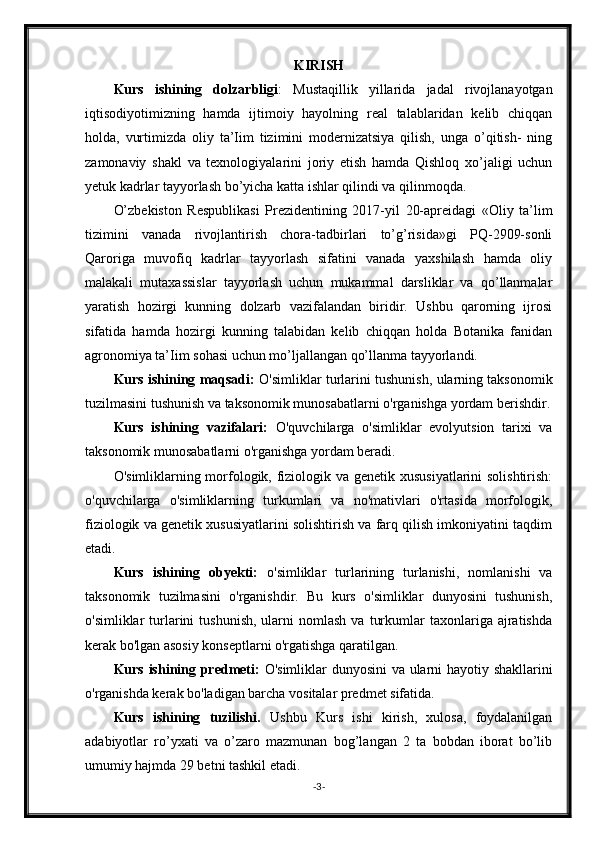 KIRISH
Kurs   ishining   dolzarbligi :   Mustaqillik   yillarida   jadal   rivojlanayotgan
iqtisodiyotimizning   hamda   ijtimoiy   hayolning   real   talablaridan   kelib   chiqqan
holda,   vurtimizda   oliy   ta’Iim   tizimini   modernizatsiya   qilish,   unga   o’qitish-   ning
zamonaviy   shakl   va   texnologiyalarini   joriy   etish   hamda   Qishloq   xo’jaligi   uchun
yetuk kadrlar tayyorlash bo’yicha katta ishlar qilindi va qilinmoqda.
O’zbekiston   Respublikasi   Prezidentining   2017-yil   20-apreidagi   «Oliy   ta’lim
tizimini   vanada   rivojlantirish   chora-tadbirlari   to’g’risida»gi   PQ-2909-sonli
Qaroriga   muvofiq   kadrlar   tayyorlash   sifatini   vanada   yaxshilash   hamda   oliy
malakali   mutaxassislar   tayyorlash   uchun   mukammal   darsliklar   va   qo’llanmalar
yaratish   hozirgi   kunning   dolzarb   vazifalandan   biridir.   Ushbu   qarorning   ijrosi
sifatida   hamda   hozirgi   kunning   talabidan   kelib   chiqqan   holda   Botanika   fanidan
agronomiya ta’Iim sohasi uchun mo’ljallangan qo’llanma tayyorlandi.
Kurs ishining maqsadi:   O'simliklar turlarini tushunish, ularning taksonomik
tuzilmasini tushunish va taksonomik munosabatlarni o'rganishga yordam berishdir.
Kurs   ishining   vazifalari:   O'quvchilarga   o'simliklar   evolyutsion   tarixi   va
taksonomik munosabatlarni o'rganishga yordam beradi.
O'simliklarning morfologik, fiziologik va genetik xususiyatlarini  solishtirish:
o'quvchilarga   o'simliklarning   turkumlari   va   no'mativlari   o'rtasida   morfologik,
fiziologik va genetik xususiyatlarini solishtirish va farq qilish imkoniyatini taqdim
etadi.
Kurs   ishining   obyekti:   o'simliklar   turlarining   turlanishi,   nomlanishi   va
taksonomik   tuzilmasini   o'rganishdir.   Bu   kurs   o'simliklar   dunyosini   tushunish,
o'simliklar   turlarini   tushunish,   ularni  nomlash   va  turkumlar  taxonlariga  ajratishda
kerak bo'lgan asosiy konseptlarni o'rgatishga qaratilgan.
Kurs ishining predmeti:   O'simliklar dunyosini va ularni hayotiy shakllarini
o'rganishda kerak bo'ladigan barcha vositalar predmet sifatida.
Kurs   ishining   tuzilishi.   Ushbu   Kurs   ishi   kirish,   xulosa,   foydalanilgan
adabiyotlar   ro’yxati   va   o’zaro   mazmunan   bog’langan   2   ta   bobdan   iborat   bo’lib
umumiy hajmda 29 betni tashkil etadi.
- 3 -