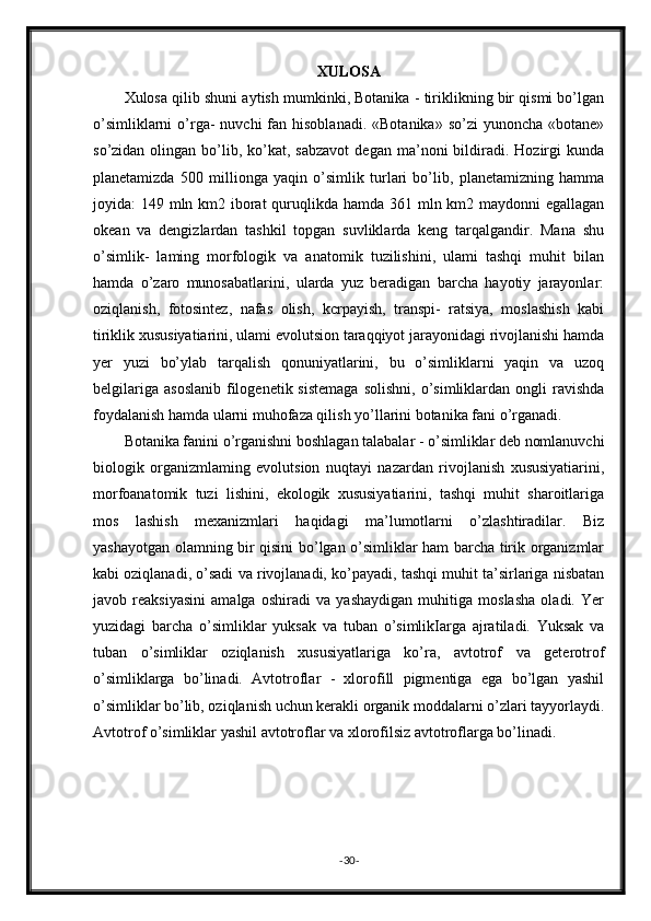 XULOSA
Xulosa qilib shuni aytish mumkinki, Botanika - tiriklikning bir qismi bo’lgan
o’simliklarni   o’rga-  nuvchi   fan  hisoblanadi.  «Botanika»  so’zi   yunoncha  «botane»
so’zidan  olingan  bo’lib,  ko’kat,  sabzavot  degan  ma’noni  bildiradi.  Hozirgi  kunda
planetamizda   500   millionga   yaqin   o’simlik   turlari   bo’lib,   planetamizning   hamma
joyida: 149 mln km2 iborat  quruqlikda hamda 361 mln km2 maydonni egallagan
okean   va   dengizlardan   tashkil   topgan   suvliklarda   keng   tarqalgandir.   Mana   shu
o’simlik-   laming   morfologik   va   anatomik   tuzilishini,   ulami   tashqi   muhit   bilan
hamda   o’zaro   munosabatlarini,   ularda   yuz   beradigan   barcha   hayotiy   jarayonlar:
oziqlanish,   fotosintez,   nafas   olish,   kcrpayish,   transpi-   ratsiya,   moslashish   kabi
tiriklik xususiyatiarini, ulami evolutsion taraqqiyot jarayonidagi rivojlanishi hamda
yer   yuzi   bo’ylab   tarqalish   qonuniyatlarini,   bu   o’simliklarni   yaqin   va   uzoq
belgilariga   asoslanib   filogenetik  sistemaga   solishni,  o’simliklardan  ongli   ravishda
foydalanish hamda ularni muhofaza qilish yo’llarini botanika fani o’rganadi.
Botanika fanini o’rganishni boshlagan talabalar - o’simliklar deb nomlanuvchi
biologik   organizmlaming   evolutsion   nuqtayi   nazardan   rivojlanish   xususiyatiarini,
morfoanatomik   tuzi   lishini,   ekologik   xususiyatiarini,   tashqi   muhit   sharoitlariga
mos   lashish   mexanizmlari   haqidagi   ma’lumotlarni   o’zlashtiradilar.   Biz
yashayotgan olamning bir qisini bo’lgan o’simliklar ham barcha tirik organizmlar
kabi oziqlanadi, o’sadi va rivojlanadi, ko’payadi, tashqi muhit ta’sirlariga nisbatan
javob   reaksiyasini   amalga   oshiradi   va   yashaydigan   muhitiga   moslasha   oladi.   Yer
yuzidagi   barcha   o’simliklar   yuksak   va   tuban   o’simlikIarga   ajratiladi.   Yuksak   va
tuban   o’simliklar   oziqlanish   xususiyatlariga   ko’ra,   avtotrof   va   geterotrof
o’simliklarga   bo’linadi.   Avtotroflar   -   xlorofill   pigmentiga   ega   bo’lgan   yashil
o’simliklar bo’lib, oziqlanish uchun kerakli organik moddalarni o’zlari tayyorlaydi.
Avtotrof o’simliklar yashil avtotroflar va xlorofilsiz avtotroflarga bo’linadi.
- 30 - 