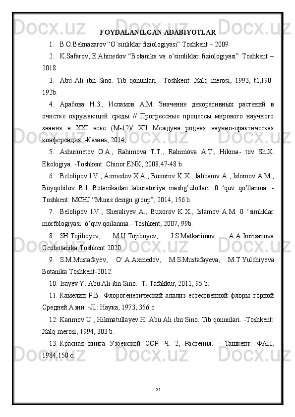 FOYDALANILGAN ADABIYOTLAR
1. B.O.Beknazarov “O’sinliklar fiziologiyasi” Toshkent – 2009
2. K.Safarov,   E.Ahmedov   “Botanika   va   o’simliklar   fiziologiyasi”   Toshkent   –
2018
3. Abu   Ali   ibn   Sino.   Tib   qonunlari.   -Toshkent:   Xalq   merosi,   1993,   t.l,190-
192b.
4. Арабова   H .3.,   Исламов   A . M .   Значение   декоративных   растений   в
очистке   окружающей   среды   //   Прогрессные   процессы   мирового   научного
знания   в   XXI   веке   (М-12)/   XII   Междуна   родная   научно-практическая
конференция. -Казань, 2014, 
5. Ashurmetov   О.А.,   Rahimova   Т.Т.,   Rahimova   А.Т.,   Hikma -   tov   Sh . X .
Ekologiya . - Toshkent :  Chinor   ENK , 2008,47-48  b . 
6. Belolipov   I . V .,   Axmedov   X . A .,   Buxorov   K . X .,   Jabbarov   A .,   Islomov   A . M .,
Boyqobilov   B . I .   Botanikadan   laboratoriya   mashg ’ ulotlari .   0   ‘ quv   qo ’ llanma .   -
Toshkent :  MCHJ  “ Munis   design   group ”, 2014, 156  b . 
7. Belolipov   I.V.,   Sheraliyev   A.,   Buxorov   K.X.,   Islamov   A.M.   0   ‘simliklar
morfologiyasi: o’quv qoilanma.- Toshkent , 2007, 99 b . 
8. SH.Tojiboyev,   M.U.Tojiboyev,   J.S.Matkarimov,   A.A.Imirsanova
Geobotanika Toshkent 2020.
9. S.M.Mustafayev,   O‘.A.Axmedov,   M.S.Mustafayeva,   M.T.Yulchiyeva
Botanika Toshkent-2012.
10. Isayev Y. Abu Ali ibn Sino. -T.:Tafakkur, 2011, 95 b . 
11. Камелин   P . B .   Флорогенетический   анализ   естественной   флоры   горной
Средней Азии. -Л.: Наука, 1973, 356 с. 
12. Karimov U., Hikmatullayev   Н . Abu Ali ibn Sino. Tib qonunlari. -Toshkent:
Xalq merosi, 1994, 303 b.
13. Красная   книга   Узбекской   ССР.   Ч.   2,   Растения.   -   Ташкент:   ФАН,
1984,150 с.
- 31 -