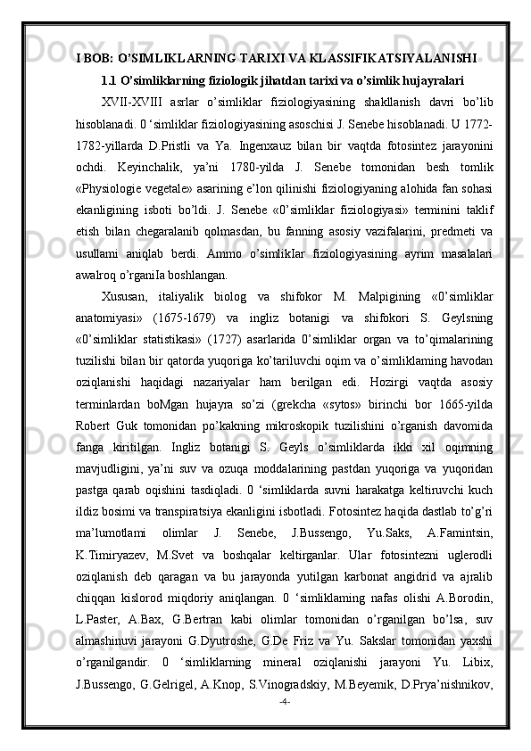 I BOB: O’SIMLIKLARNING TARIXI VA KLASSIFIKATSIYALANISHI
1.1 O’simliklarning fiziologik jihatdan tarixi va o’simlik hujayralari
XVII-XVIII   asrlar   o’simliklar   fiziologiyasining   shakllanish   davri   bo’lib
hisoblanadi. 0 ‘simliklar fiziologiyasining asoschisi J. Senebe hisoblanadi. U 1772-
1782-yillarda   D.Pristli   va   Ya.   Ingenxauz   bilan   bir   vaqtda   fotosintez   jarayonini
ochdi.   Keyinchalik,   ya’ni   1780-yilda   J.   Senebe   tomonidan   besh   tomlik
«Physiologie vegetale» asarining e’lon qilinishi fiziologiyaning alohida fan sohasi
ekanligining   isboti   bo’ldi.   J.   Senebe   «0’simliklar   fiziologiyasi»   terminini   taklif
etish   bilan   chegaralanib   qolmasdan,   bu   fanning   asosiy   vazifalarini,   predmeti   va
usullami   aniqlab   berdi.   Ammo   o’simlikIar   fiziologiyasining   ayrim   masalalari
awalroq o’rganiIa boshlangan.
Xususan,   italiyalik   biolog   va   shifokor   M.   Malpigining   «0’simliklar
anatomiyasi»   (1675-1679)   va   ingliz   botanigi   va   shifokori   S.   Geylsning
«0’simliklar   statistikasi»   (1727)   asarlarida   0’simliklar   organ   va   to’qimalarining
tuzilishi bilan bir qatorda yuqoriga ko’tariluvchi oqim va o’simliklaming havodan
oziqlanishi   haqidagi   nazariyalar   ham   berilgan   edi.   Hozirgi   vaqtda   asosiy
terminlardan   boMgan   hujayra   so’zi   (grekcha   «sytos»   birinchi   bor   1665-yilda
Robert   Guk   tomonidan   po’kakning   mikroskopik   tuzilishini   o’rganish   davomida
fanga   kiritilgan.   Ingliz   botanigi   S.   Geyls   o’simliklarda   ikki   xil   oqimning
mavjudligini,   ya’ni   suv   va   ozuqa   moddalarining   pastdan   yuqoriga   va   yuqoridan
pastga   qarab   oqishini   tasdiqladi.   0   ‘simliklarda   suvni   harakatga   keltiruvchi   kuch
ildiz bosimi va transpiratsiya ekanligini isbotladi. Fotosintez haqida dastlab to’g’ri
ma’lumotlami   olimlar   J.   Senebe,   J.Bussengo,   Yu.Saks,   A.Famintsin,
K.Timiryazev,   M.Svet   va   boshqalar   keltirganlar.   Ular   fotosintezni   uglerodli
oziqlanish   deb   qaragan   va   bu   jarayonda   yutilgan   karbonat   angidrid   va   ajralib
chiqqan   kislorod   miqdoriy   aniqlangan.   0   ‘simliklaming   nafas   olishi   A.Borodin,
L.Paster,   A.Bax,   G.Bertran   kabi   olimlar   tomonidan   o’rganilgan   bo’lsa,   suv
almashinuvi   jarayoni   G.Dyutroshe,   G.De   Friz   va   Yu.   Sakslar   tomonidan   yaxshi
o’rganilgandir.   0   ‘simliklarning   mineral   oziqlanishi   jarayoni   Yu.   Libix,
J.Bussengo,   G.Gelrigel,   A.Knop,   S.Vinogradskiy,   M.Beyemik,   D.Prya’nishnikov,
- 4 - 