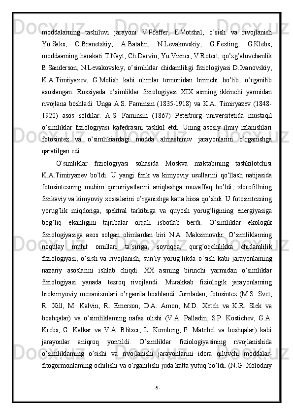 moddalarning   tashiluvi   jarayoni   V.Pfeffer,   E.Votshal,   o’sish   va   rivojlanish
Yu.Saks,   O.Branetskiy,   A.Batalin,   N.Levakovskiy,   G.Fexting,   G.Klebs,
moddaaming harakati T.Nayt, Ch.Darvin, Yu.Vizner, V.Rotert, qo’zg’aluvchanlik
B.Sanderson,   N.Levakovskiy,   o’simliklar   chidamliligi   fiziologiyasi   D.Ivanovskiy,
K.A.Timiiyazev,   G.Molish   kabi   olimlar   tomonidan   birinchi   bo’lib,   o’rganilib
asoslangan.   Rossiyada   o’simliklar   fiziologiyasi   XIX   asming   ikkinchi   yarmidan
rivojlana   boshladi.   Unga   A.S.   Faminsin   (1835-1918)   va   K.A.   Timiryazev   (1848-
1920)   asos   soldilar.   A.S.   Faminsin   (1867)   Peterburg   universitetida   mustaqil
o’simliklar   fiziologiyasi   kafedrasini   tashkil   etdi.   Uning   asosiy   ilmiy   izlanishlari
fotosintez   va   o’simlikiardagi   modda   almashinuv   jarayonlarini   o’rganishga
qaratilgan edi.
O’simliklar   fiziologiyasi   sohasida   Moskva   maktabining   tashkilotchisi
K.A.Timiryazev   bo’ldi.   U   yangi   fizik   va   kimyoviy   usullarini   qo’llash   natijasida
fotosintezning   muhim   qonuniyatlarini   aniqlashga   muvaffaq   bo’ldi,   xlorofillning
fizikaviy va kimyoviy xossalarini o’rganishga katta hissa qo’shdi. U fotosintezning
yorug’lik   miqdoriga,   spektral   tarkibiga   va   quyosh   yorug’ligining   energiyasiga
bog’liq   ekanligini   tajribalar   orqali   isbotlab   berdi.   O’simliklar   ekologik
fiziologiyasiga   asos   solgan   olimlardan   biri   N.A.   Maksimovdir.   O’simliklaming
noqulay   muhit   omillari   ta’siriga,   sovuqqa,   qurg’oqchilikka   chidamlilik
fiziologiyasi,   o’sish   va   rivojlanish,   sun’iy   yorug’likda   o’sish   kabi   jarayonlaming
nazariy   asoslarini   ishlab   chiqdi.   XX   asming   birinchi   yarmidan   o’simliklar
fiziologiyasi   yanada   tezroq   rivojlandi.   Murakkab   fiziologik   jarayonlaming
biokimyoviy   mexanizmlari   o’rganila   boshlandi.   Jumladan,   fotosintez   (M.S.   Svet,
R.   Xill,   M.   Kalvin,   R.   Emerson,   D.A.   Amon,   M.D.   Xetch   va   K.R.   Slek   va
boshqalar)   va   o’simliklaming   nafas   olishi   (V.A.   Palladin,   S.P.   Kostichev,   G.A.
Krebs,   G.   Kalkar   va   V.A.   Blitser,   L.   Komberg,   P.   Matchel   va   boshqalar)   kabi
jarayonlar   aniqroq   yoritildi.   O’simliklar   fiziologiyasining   rivojlanishida
o’simliklaming   o’sishi   va   rivojlanishi   jarayonlarini   idora   qiluvchi   moddalar-
fitogormonlaming ochilishi va o’rganilishi juda katta yutuq bo’ldi. (N.G. Xolodniy
- 5 - 