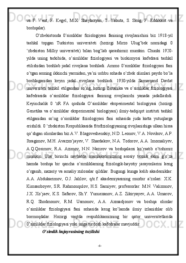 va   F.   Vent,   F.   Kegel,   M.X.   Shaylaxyan,   T.   Yabuta,   S.   Skug,   F.   Eddikkot   va
boshqalar).
O’zbekistonda   0’simliklar   fiziologiyasi   fanining   rivojlanishini   biz   1918-yil
tashkil   topgan   Turkiston   universiteti   (hozirgi   Mirzo   Ulug’bek   nomidagi   0
‘zbekiston   Milliy   universiteti)   bilan   bog’lab   qarashimiz   mumkin.   Chunki   1920-
yilda   uning   tarkibida,   o’simliklar   fiziologiyasi   va   biokimyosi   kafedrasi   tashkil
etilishidan   boshlab   jadal   rivojlana   boshladi.   Ammo   0’simliklar   fiziologiyasi   fani
o’tgan asming ikkinchi yarmidan, ya’ni ushbu sohada o’zbek olimlari paydo bo’la
boshlaganidan   keyin   jadal   rivojlana   boshladi.   1930-yilda   Samarqand   Davlat
universiteti  tashkil  etilgandan  so’ng,  hozirgi   Botanika  va o’simliklar  fiziologiyasi
kafedrasida   o’simliklar   fiziologiyasi   fanining   rivojlanishi   yanada   jadallashdi.
Keyinchalik   0   ‘zR   FA   qoshida   O’simliklar   eksperimental   biologiyasi   (hozirgi
Genetika   va   o’simliklar   eksperimental   biologiyasi)   ilmiy-tadqiqot   instituti   tashkil
etilganidan   so’ng   o’simliklar   fiziologiyasi   fani   sohasida   juda   katta   yutuqlarga
erishildi. 0 ‘zbekiston Respublikasida fitofiziologiyaning rivojlanishiga ulkan hissa
qo’shgan olimlardan biz A.V. Blagoveshenskiy, N.D. Leonov, V.A. Novikov, A.P.
Ibragimov,  M.H.   Avazxo’jayev,   V.  Shardakov,   N.A.  Todorov,  A.A.  Imomaliyev,
A.Q.Qosimov,   R.A.   Azimov,   N.N.   Nazirov   va   boshqalami   ko’rsatib   o’tishimiz
mumkin.   Ular   birinchi   navbatda   mamlakatimizning   asosiy   texnik   ekini   g’o’za
hamda   boshqa   bir   qancha   o’simliklaming   fiziologik-hayotiy   jarayonlarini   keng
o’rganib,   nazariy  va   amaliy  xulosalar   qildilar.   Bugungi   kunga  kelib   akademiklar:
A.A.   Abdukarimov,   O.J.   Jalilov;   q/x.f.   akademiyasining   muxbir   a’zolari:   X.K.
Kimsanboyev,   S.R.   Rahmonqulov,   H.S.   Samiyev;   professorlar:   M.N.   Valixonov,
J.X.   Xo’jaev,   K.S.   Safarov,   Sh.Y.   Yunusxanov,   A.Z.   Zikiryayev,   A.A.   Umarov,
R.Q.   Shodmonov,   R.M.   Usmonov,   A.A.   Axmadjonov   va   boshqa   olimlar
o’simliklar   fiziologiyasi   fani   sohasida   keng   ko’lamda   ilmiy   izlanishlar   olib
bormoqdalar.   Hozirgi   vaqtda   respublikamizning   bir   qator   universitetlarida
0’simliklar fiziologiyasi yoki unga turdosh kafedralar mavjuddir.
O’simlik hujayrasining tuzilishi
- 6 - 