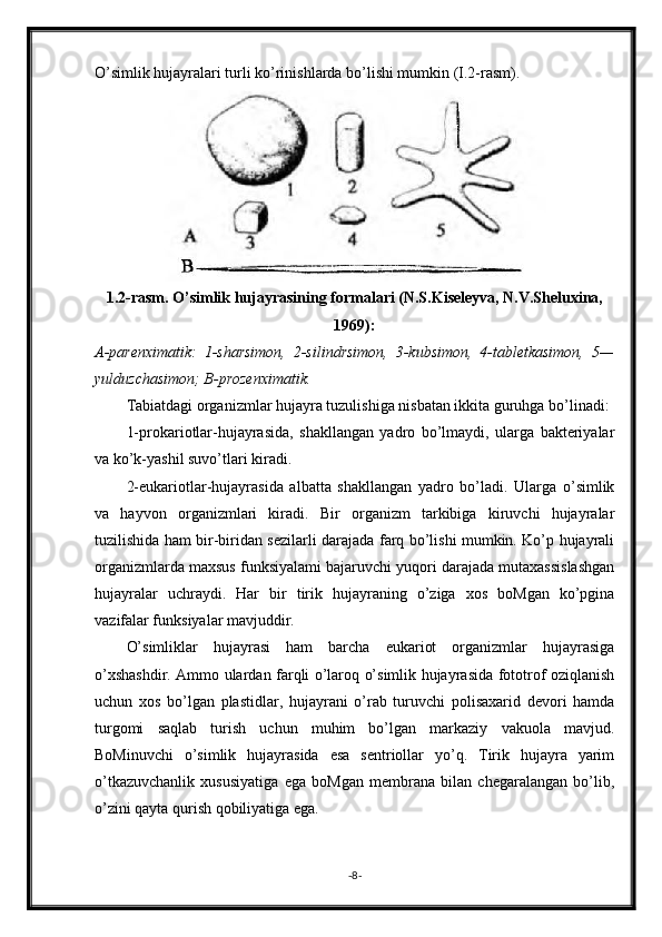 O’simlik hujayralari turli ko’rinishlarda bo’lishi mumkin (I.2-rasm).
1.2-rasm. O’simlik hujayrasining formalari (N.S.Kiseleyva, N.V.Sheluxina,
1969):
A-parenximatik:   1-sharsimon,   2-silindrsimon,   3-kubsimon,   4-tabletkasimon,   5—
yulduzchasimon; B-prozenximatik.
Tabiatdagi organizmlar hujayra tuzulishiga nisbatan ikkita guruhga bo’linadi:
1-prokariotlar-hujayrasida,   shakllangan   yadro   bo’lmaydi,   ularga   bakteriyalar
va ko’k-yashil suvo’tlari kiradi.
2-eukariotlar-hujayrasida   albatta   shakllangan   yadro   bo’ladi.   Ularga   o’simlik
va   hayvon   organizmlari   kiradi.   Bir   organizm   tarkibiga   kiruvchi   hujayralar
tuzilishida ham bir-biridan sezilarli darajada farq bo’lishi mumkin. Ko’p hujayrali
organizmlarda maxsus funksiyalami bajaruvchi yuqori darajada mutaxassislashgan
hujayralar   uchraydi.   Har   bir   tirik   hujayraning   o’ziga   xos   boMgan   ko’pgina
vazifalar funksiyalar mavjuddir.
O’simliklar   hujayrasi   ham   barcha   eukariot   organizmlar   hujayrasiga
o’xshashdir. Ammo ulardan farqli o’laroq o’simlik hujayrasida fototrof oziqlanish
uchun   xos   bo’lgan   plastidlar,   hujayrani   o’rab   turuvchi   polisaxarid   devori   hamda
turgomi   saqlab   turish   uchun   muhim   bo’lgan   markaziy   vakuola   mavjud.
BoMinuvchi   o’simlik   hujayrasida   esa   sentriollar   yo’q.   Tirik   hujayra   yarim
o’tkazuvchanlik   xususiyatiga   ega   boMgan   membrana   bilan   chegaralangan   bo’lib,
o’zini qayta qurish qobiliyatiga ega.
- 8 - 