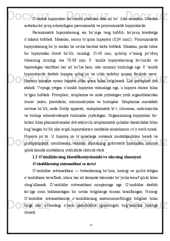 O’simlik   hujayralari   ko’rinishi   jihatidan   ikki   xil   bo’   lishi   mumkin.   Ulardan
nisbatan ko’proq uchraydigani parenximatik va prozenximatik hujayralardir.
Parenximatik   hujayralaming   eni   bo’yiga   teng   boMib,   ko’proq   kvadratga
o’xshash   boMadi.   Masalan,   asosiy   to’qima   hujayrasi   (0,04   mm2).   Prozenximatik
hujayralaming bo’yi enidan bir necha barobar katta boMadi. Masalan, paxta tolasi
bir   hujayradan   iborat   bo’lib,   uzunligi   35-40   mm,   qichitqi   o’tining   po’stloq
tolasining   uzunligi   esa   70-80   mm.   0   ‘simlik   hujayralarining   ko’rinishi   va
bajaradigan   vazifalari   har   xil   bo’lsa   ham,   ular   umumiy   tuzilishga   ega.   0   ‘simlik
hujayralarida   dastlab   hujayra   qobig’ini   va   ichki   tarkibiy   qismni   farqlash   zarur.
Hayotiy   xossalar   aynan   hujayra   ichki   qismi   bilan   belgilanadi.   Uni   protoplast   deb
ataladi.   Voyaga   yetgan   o’simlik   hujayrasi   vakuolaga   ega,   u   hujayra   shirasi   bilan
to’lgan   boMadi.   Protoplast,   sitoplazma   va   unda   joylashgan   yirik   organellalaridan
iborat:   yadro,   plastidalar,   mitoxondriyalar   va   boshqalar.   Sitoplazma   murakkab
sistema   bo’lib,   unda   Goldji   apparati,   endoplazmatik   to’r,   ribosoma,   mikronaycha
va   boshqa   submikroskopik   tuzilmalar   joylashgan.   Organizmning   hujayralari   bir-
birlari bilan plazmodesmalar deb ataluvchi sitoplazmatik ipchalar-kanalchalar bilan
bog’langan bo’lib ular orqali hujayralararo moddalar almashinuvi ro’y berib turadi.
Hujayra   po’sti.   U   hujayra   va   to’qimalarga   mexanik   mustahkamlikni   beradi   va
protoplazmatik   membranani   vakuola   shirasining   gidrostatik   bosimidan   himoya
qiladi hamda moddalarni yutilishida ishtirok etadi.
1.2 O’simliklarning klassifikatsiyalanishi va ularning ahamiyati
O’simliklarning sistematikasi va tarixi
O simliklar   sistematikasi   —   botanikaning   bo limi;   hozirgi   va   qirilib   ketganʻ ʻ
o simliklarni tavsiflash, ularni har xil darajada taksonlar bo yicha tasnif qilish bilan	
ʻ ʻ
shug ullanadi.   O simliklar   sistematikasi   uzoqtarixga   ega.   O simliklar   dastlab	
ʻ ʻ ʻ
ko zga   oson   tashlanadigan   bir   necha   belgilariga   binoan   tasniflangan.   Hozirgi	
ʻ
O simliklar   sistematikasida   o simliklarning   anatomomorfologik   belgilari   bilan
ʻ ʻ
birga   ular   o rtasidagi   o zaro   qarindoshlik   (gomologik)   bog lanishlar   hisobga	
ʻ ʻ ʻ
olinadi.
- 9 - 