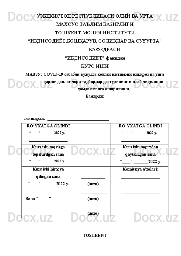ЎЗБЕКИСТОН РЕСПУБЛИКАСИ ОЛИЙ ВА ЎРТА 
МАХСУС ТАЪЛИМ ВАЗИРЛИГИ
ТОШКЕНТ МОЛИЯ ИНСТИТУТИ
“ИҚТИСОДИЁТ,БОШҚАРУВ, СОЛИҚЛАР ВА СУҒУРТА”
КАФЕДРАСИ
“ИҚТИСОДИЁТ” фанидан
КУРС ИШИ
МАВЗУ:  COVID-19  сабабли вужудга келган ижтимоий инқироз ва унга
қарши давлат чора-тадбирлар дастурининг ишлаб чиқилиши
ҳамда амалга оширилиши  
Бажарди: 
  
Текширди:  _____________________________
RO‘YXATGA OLINDI
“ ____ ”  _______20 2 2 y.
__________________ RO‘YXATGA OLINDI
“ ____ ”  _______20 22  y.
__________________
Kurs ishi taqrizga
topshir il gan sana
“ ____ ”  _______2022 y. Kurs ishi taqrizdan
qaytarilgan sana
“ ____ ”  _______2022 y.
Kurs ishi himoya
qilingan sana
“____” _______20 2 2  y.
Baho   “ _____ ”  _________ ___________
(imzo)
____________
(imzo)
___________
(imzo) Komissiya a’zolari:
__________________
__________________
__________________
TOSHKENT