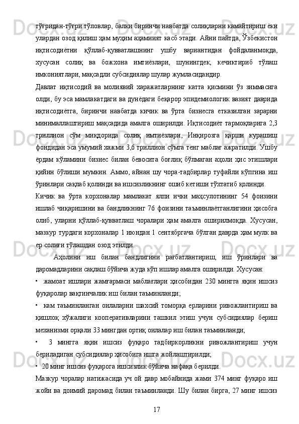тўғридан-тўғри тўловлар, балки биринчи навбатда солиқларни камайтириш ёки
улардан озод қилиш ҳам муҳим аҳамиият касб этади. Айни пайтда, Ўзбекистон
иқтисодиётни   қўллаб-қувватлашнинг   ушбу   вариантидан   фойдаланмоқда,
хусусан   солиқ   ва   божхона   имтиёзлари,   шунингдек,   кечиктириб   тўлаш
имкониятлари, мақсадли субсидиялар шулар жумласидандир.
Давлат   иқтисодий   ва   молиявий   харажатларнинг   катта   қисмини   ўз   зиммасига
олди, бу эса мамлакатдаги ва дунёдаги беқарор эпидемиологик вазият даврида
иқтисодиётга,   биринчи   навбатда   кичик   ва   ўрта   бизнесга   етказилган   зарарни
минималлаштириш мақсадида амалга оширилди. Иқтисодиёт тармоқларига 2,3
триллион   сўм   миқдорида   солиқ   имтиёзлари,   Инқирозга   қарши   курашиш
фондидан эса умумий хажми 3,6 триллион сўмга тенг маблағ ажратилди. Ушбу
ёрдам   кўламини   бизнес   билан   бевосита   боғлиқ   бўлмаган   аҳоли   ҳис   этишлари
қийин   бўлиши   мумкин.   Аммо,   айнан   шу   чора-тадбирлар   туфайли   кўпгина   иш
ўринлари сақлаб қолинди ва ишсизликнинг ошиб кетиши тўхтатиб қолинди.
Кичик   ва   ўрта   корхоналар   мамлакат   ялпи   ички   маҳсулотининг   54   фоизини
ишлаб чиқаришини ва бандликнинг 76 фоизини таъминлаётганлигини  ҳисобга
олиб,   уларни   қўллаб-қувватлаш   чоралари   ҳам   амалга   оширилмоқда.   Хусусан,
мазкур турдаги корхоналар 1 июндан 1 сентябргача бўлган даврда ҳам мулк ва
ер солиғи тўлашдан озод этилди.
  Аҳолини   иш   билан   бандлигини   рағбатлантириш,   иш   ўринлари   ва
даромадларини сақлаш бўйича жуда кўп ишлар амалга оширилди. Хусусан:
•     жамоат   ишлари   жамғармаси   маблағлари   ҳисобидан   230   мингга   яқин   ишсиз
фуқаролар вақтинчалик иш билан таъминланди; 
•     кам   таъминланган   оилаларни   шахсий   томорқа   ерларини   ривожлантириш   ва
қишлоқ   хўжалиги   кооперативларини   ташкил   этиш   учун   субсидиялар   бериш
механизми орқали 33 мингдан ортиқ оилалар иш билан таъминланди;
•     3   мингга   яқин   ишсиз   фуқаро   тадбиркорликни   ривожлантириш   учун
бериладиган субсидиялар ҳисобига ишга жойлаштирилди;
•  20 минг ишсиз фуқарога ишсизлик бўйича нафақа берилди.
Мазкур  чоралар  натижасида  уч  ой  давр  мобайнида  жами 374  минг  фуқаро  иш
жойи ва доимий даромад билан таъминланди. Шу билан бирга, 27 минг ишсиз
17