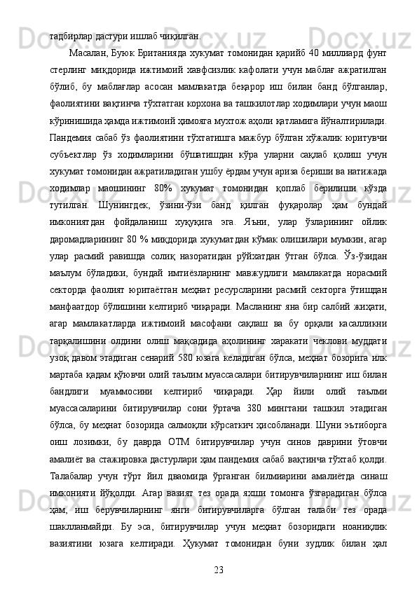 тадбирлар дастури ишлаб чиқилган. 
Масалан, Буюк Британияда  хукумат томонидан қарийб 40 миллиард фунт
стерлинг   миқдорида   ижтимоий   хавфсизлик   кафолати   учун   маблағ   ажратилган
бўлиб,   бу   маблағлар   асосан   мамлакатда   беқарор   иш   билан   банд   бўлганлар,
фаолиятини вақтинча тўхтатган корхона ва ташкилотлар ходимлари учун маош
кўринишида ҳамда ижтимоий ҳимояга мухтож аҳоли қатламига йўналтирилади.
Пандемия сабаб ўз фаолиятини тўхтатишга мажбур бўлган хўжалик юритувчи
субъектлар   ўз   ходимларини   бўшатишдан   кўра   уларни   сақлаб   қолиш   учун
хукумат томонидан ажратиладиган ушбу ёрдам учун ариза бериши ва натижада
ходимлар   маошининг   80%   хукумат   томонидан   қоплаб   берилиши   кўзда
тутилган.   Шунингдек,   ўзини-ўзи   банд   қилган   фуқаролар   ҳам   бундай
имкониятдан   фойдаланиш   хуқуқига   эга.   Яъни,   улар   ўзларининг   ойлик
даромадларининг 80 % миқдорида хукуматдан кўмак олишилари мумкин, агар
улар   расмий   равишда   солиқ   назоратидан   рўйхатдан   ўтган   бўлса.   Ўз-ўзидан
маълум   бўладики,   бундай   имтиёзларнинг   мавжудлиги   мамлакатда   норасмий
секторда   фаолият   юритаётган   меҳнат   ресурсларини   расмий   секторга   ўтишдан
манфаатдор бўлишини келтириб чиқаради. Масланинг яна бир салбий жиҳати,
агар   мамлакатларда   ижтимоий   масофани   сақлаш   ва   бу   орқали   касалликни
тарқалишини   олдини   олиш   мақсадида   аҳолининг   харакати   чеклови   муддати
узоқ  давом  этадиган  сенарий   580  юзага  келадиган  бўлса,  меҳнат  бозорига   илк
мартаба қадам қўювчи олий таълим муассасалари битирувчиларнинг иш билан
бандлиги   муаммосини   келтириб   чиқаради.   Ҳар   йили   олий   таълми
муассасаларини   битирувчилар   сони   ўртача   380   мингтани   ташкил   этадиган
бўлса,   бу   меҳнат   бозорида   салмоқли   кўрсаткич   ҳисобланади.   Шуни   эътиборга
оиш   лозимки,   бу   даврда   ОТМ   битирувчилар   учун   синов   даврини   ўтовчи
амалиёт ва стажировка дастурлари ҳам пандемия сабаб вақтинча тўхтаб қолди.
Талабалар   учун   тўрт   йил   дваомида   ўрганган   билмиарини   амалиётда   синаш
имконияти   йўқолди.   Агар   вазият   тез   орада   яхши   томонга   ўзгарадиган   бўлса
ҳам,   иш   берувчиларнинг   янги   битирувчиларга   бўлган   талаби   тез   орада
шаклланмайди.   Бу   эса,   битирувчилар   учун   меҳнат   бозоридаги   ноаниқлик
вазиятини   юзага   келтиради.   Ҳукумат   томонидан   буни   зудлик   билан   ҳал
23