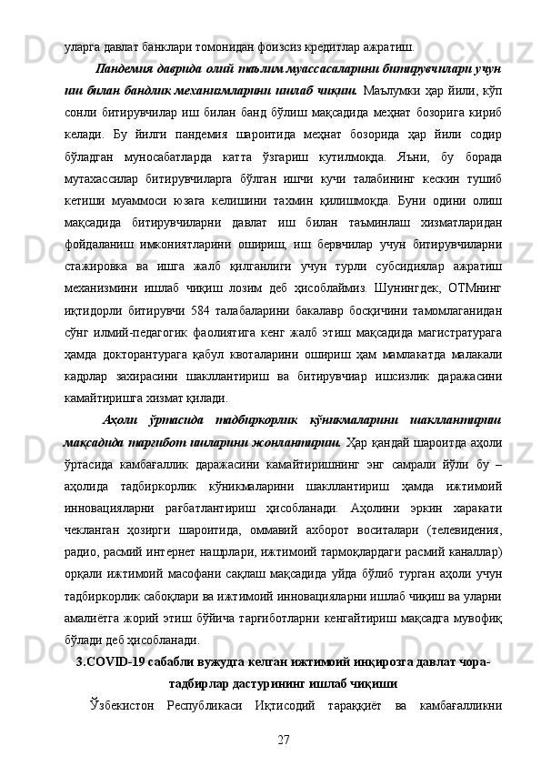 уларга давлат банклари томонидан фоизсиз кредитлар ажратиш.
  Пандемия   даврида   олий   таълим   муассасаларини   битирувчилари   учун
иш   билан   бандлик   механизмларини   ишлаб   чиқиш.   Маълумки   ҳар   йили,   кўп
сонли   битирувчилар   иш   билан   банд   бўлиш   мақсадида   меҳнат   бозорига   кириб
келади.   Бу   йилги   пандемия   шароитида   меҳнат   бозорида   ҳар   йили   содир
бўладган   муносабатларда   катта   ўзгариш   кутилмоқда.   Яъни,   бу   борада
мутахассилар   битирувчиларга   бўлган   ишчи   кучи   талабининг   кескин   тушиб
кетиши   муаммоси   юзага   келишини   тахмин   қилишмоқда.   Буни   одини   олиш
мақсадида   битирувчиларни   давлат   иш   билан   таъминлаш   хизматларидан
фойдаланиш   имкониятларини   ошириш,   иш   бервчилар   учун   битирувчиларни
стажировка   ва   ишга   жалб   қилганлиги   учун   турли   субсидиялар   ажратиш
механизмини   ишлаб   чиқиш   лозим   деб   ҳисоблаймиз.   Шунингдек,   ОТМнинг
иқтидорли   битирувчи   584   талабаларини   бакалавр   босқичини   тамомлаганидан
сўнг   илмий-педагогик   фаолиятига   кенг   жалб   этиш   мақсадида   магистратурага
ҳамда   докторантурага   қабул   квоталарини   ошириш   ҳам   мамлакатда   малакали
кадрлар   захирасини   шакллантириш   ва   битирувчиар   ишсизлик   даражасини
камайтиришга хизмат қилади.
  Аҳоли   ўртасида   тадбиркорлик   кўникмаларини   шакллантириш
мақсадида тарғибот ишларини жонлантириш.   Ҳар қандай шароитда аҳоли
ўртасида   камбағаллик   даражасини   камайтиришнинг   энг   самрали   йўли   бу   –
аҳолида   тадбиркорлик   кўникмаларини   шакллантириш   ҳамда   ижтимоий
инновацияларни   рағбатлантириш   ҳисобланади.   Аҳолини   эркин   харакати
чекланган   ҳозирги   шароитида,   оммавий   ахборот   воситалари   (телевидения,
радио, расмий интернет нашрлари, ижтимоий тармоқлардаги расмий каналлар)
орқали   ижтимоий   масофани   сақлаш   мақсадида   уйда   бўлиб   турган   аҳоли   учун
тадбиркорлик сабоқлари ва ижтимоий инновацияларни ишлаб чиқиш ва уларни
амалиётга   жорий   этиш   бўйича   тарғиботларни   кенгайтириш   мақсадга   мувофиқ
бўлади деб ҳисобланади.
3.COVID-19 сабабли вужудга келган ижтимоий инқирозга давлат чора-
тадбирлар дастурининг ишлаб чиқиши
Ўзбекистон   Республикаси   Иқтисодий   тараққиёт   ва   камбағалликни
27 