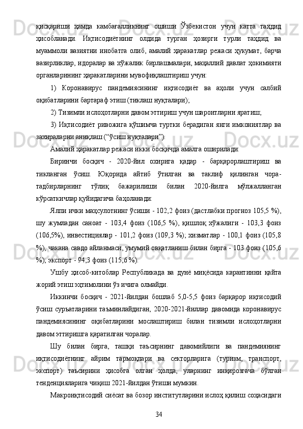 қисқариши   ҳамда   камбағалликнинг   ошиши   Ўзбекистон   учун   катта   таҳдид
ҳисобланади.   Иқтисодиётнинг   олдида   турган   ҳозирги   турли   таҳдид   ва
муаммоли   вазиятни   инобатга   олиб,   амалий   ҳаракатлар   режаси   ҳукумат,   барча
вазирликлар, идоралар ва хўжалик бирлашмалари, маҳаллий давлат ҳокимияти
органларининг ҳаракатларини мувофиқлаштириш учун:
1)   Коронавирус   пандемиясининг   иқтисодиёт   ва   аҳоли   учун   салбий
оқибатларини бартараф этиш (тиклаш нуқталари);
2) Тизимли ислоҳотларни давом эттириш учун шароитларни яратиш;
3)   Иқтисодиёт   ривожига   қўшимча   туртки   берадиган   янги   имкониятлар   ва
захираларни аниқлаш (“ўсиш нуқталари”).
Амалий ҳаракатлар режаси икки босқичда амалга оширилади:
Биринчи   босқич   -   2020-йил   охирига   қадар   -   барқарорлаштириш   ва
тикланган   ўсиш.   Юқорида   айтиб   ўтилган   ва   таклиф   қилинган   чора-
тадбирларнинг   тўлиқ   бажарилиши   билан   2020-йилга   мўлжалланган
кўрсаткичлар қуйидагича баҳоланади:
Ялпи ички маҳсулотнинг ўсиши - 102,2 фоиз (дастлабки прогноз 105,5 %),
шу   жумладан   саноат   -   103,4   фоиз   (106,5   %),   қишлоқ   хўжалиги   -   103,3   фоиз
(106,5%), инвестициялар - 101,2 фоиз (109,3 %); хизматлар - 100,1 фоиз (105,8
%), чакана савдо айланмаси, умумий овқатланиш билан бирга - 103 фоиз (105,6
%); экспорт - 94,3 фоиз (115,6 %).
Ушбу   ҳисоб-китоблар   Республикада   ва   дунё   миқёсида   карантинни   қайта
жорий этиш эҳтимолини ўз ичига олмайди.
Иккинчи   босқич   -   2021-йилдан   бошлаб   5,0-5,5   фоиз   барқарор   иқтисодий
ўсиш   суръатларини   таъминлайдиган,   2020-2021-йиллар   давомида   коронавирус
пандемиясининг   оқибатларини   мослаштириш   билан   тизимли   ислоҳотларни
давом эттиришга қаратилган чоралар.
Шу   билан   бирга,   ташқи   таъсирнинг   давомийлиги   ва   пандемиянинг
иқтисодиётнинг   айрим   тармоқлари   ва   секторларига   (туризм,   транспорт,
экспорт)   таъсирини   ҳисобга   олган   ҳолда,   уларнинг   инқирозгача   бўлган
тенденцияларига чиқиш 2021-йилдан ўтиши мумкин.
Макроиқтисодий сиёсат ва бозор институтларини ислоҳ қилиш соҳасидаги
34