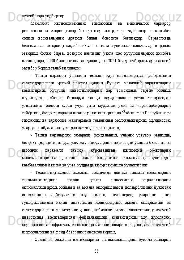 асосий чора-тадбирлар
Мамлакат   иқтисодиётининг   тикланиши   ва   кейинчалик   барқарор
ривожланиши   макроиқтисодий   шарт-шароитлар,   чора-тадбирлар   ва   тартибга
солиш   воситаларини   яратиш   билан   бевосита   боғлиқдир.   Стратегияда
белгиланган   макроиқтисодий   сиёсат   ва   институционал   ислоҳотларни   давом
эттириш   билан   бирга,   ҳозирги   вақтнинг   ўзига   хос   хусусиятларини   ҳисобга
олган ҳолда, 2020-йилнинг қолган даврида ва 2021-йилда қуйидагиларга асосий
эътибор бериш талаб қилинади:
-   Ташқи   қарзнинг   ўсишини   чеклаш,   қарз   маблағларидан   фойдаланиш
самарадорлигини   қатъий   назорат   қилиш.   Бу   эса   молиявий   харажатларни
камайтириш,   хусусий   инвестицияларни   ҳар   томонлама   тарғиб   қилиш,
шунингдек,   кейинги   йилларда   ташқи   қарздорликни   устав   чегарасидан
ўтишининг   олдини   олиш   учун   ўпта   муддатли   режа   ва   чора-тадбирларни
тайёрлаш, бюджет харажатларини режалаштириш ва Ўзбекистон Республикаси
тикланиш   ва   тараққиёт   жамғармаси   томонидан   молиялаштириш,   шунингдек,
улардан фойдаланиш устидан қаттиқ назорат қилиш;
-   Ташқи   қарзлардан   самарали   фойдаланиш,   уларни   устувор   равишда,
бюджет дефицити, инфратузилма лойиҳаларини, иқтисодий ўсишга бевосита ва
иккинчи   даражали   таъсир   кўрсатадиган   ижтимоий   обектларни
молиялаштиришга   қаратиш,   аҳоли   бандлигини   таъминлаш,   шунингдек,
камбағалликни қисқа ва ўрта муддатда қисқартиришга йўналтириш;
-   Техник-иқтисодий   асослаш   босқичида   лойиҳа   танлаш   мезонларини
такомиллаштириш   орқали   давлат   инвестиция   харажатларини
оптималлаштириш, қиймати  ва амалга ошириш вақти долзарблигини  йўқотган
инвестицион   лойиҳаларни   рад   қилиш,   шунингдек,   уларнинг   ишга
туширилганидан   кейин   инвестиция   лойиҳаларини   амалга   оширилиши   ва
самарадорлигини мониторинг қилиш, лойиҳаларни молиялаштиришда хусусий
инвестиция   воситаларидан   фойдаланишни   кенгайтириш,   шу   жумладан,
корпоратив ва инфратузилма облигацияларини чиқариш орқали давлат-хусусий
шерикчиликни ва фонд бозорини ривожлантириш;
-   Солиқ   ва   божхона   имтиёзларини   оптималлаштириш   бўйича   ишларни
35
