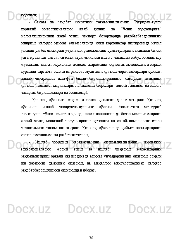 якунлаш;
-   Саноат   ва   рақобат   сиёсатини   такомиллаштириш.   Тўғридан-тўғри
хорижий   инвестицияларни   жалб   қилиш   ва   “ўсиш   нуқталарига”
молиялаштиришни   жалб   этиш,   экспорт   бозорларида   рақобатбардошликни
ошириш,   халқаро   қиймат   занжирларида   ички   корхоналар   иштирокида   изчил
ўсишни рағбатлантириш учун янги ривожланиш драйверларини аниқлаш билан
ўпта муддатли саноат сиёсати стратегиясини ишлаб чиқиш ва қабул қилиш, шу
жумладан, давлат корхонаси ислоҳот жараёнини якунлаш, монополияга қарши
курашни тартибга солиш ва рақобат муҳитини яратиш чора-тадбирлари орқали,
ишлаб   чиқаришни   илм-фан   билан   бирлаштиришнинг   самарали   тизимини
яратиш (тадқиқот марказлари, лойиҳалаш бюролари, илмий тадқиқот ва ишлаб
чиқариш бирлашмалари ва бошқалар);
-   Қишлоқ   хўжалиги   соҳасини   ислоҳ   қилишни   давом   эттириш.   Қишлоқ
хўжалиги   ишлаб   чиқарувчиларининг   хўжалик   фаолиятига   маъмурий
аралашувни тўлиқ чеклаган ҳолда, нарх шаклланишида бозор механизмларини
жорий   этиш,   молиявий   ресурсларнинг   ҳаракати   ва   ер   айланмасининг   гаров
механизмини   такомиллаштириш.   Қишлоқ   хўжалигида   қиймат   занжирларини
яратиш механизмини рағбатлантириш;
-   Ишлаб   чиқариш   харажатларини   оптималлаштириш,   замонавий
технологияларни   жорий   этиш   ва   ишлаб   чиқариш   жараёнларини
рақамлаштириш   орқали   иқтисодиётда   меҳнат   унумдорлигини   ошириш   орқали
иш   ҳақининг   ҳажмини   ошириш,   ва   маҳаллий   маҳсулотларнинг   халқаро
рақобатбардошлигини оширишдан иборат.
36