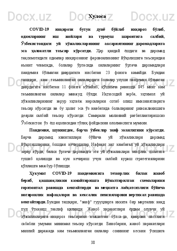 Х уло са
COV	
I D - 1 9  	ин қ	иро з	и   б у т у	н   д у	н ё   б ўй	л аб   инқироз   бў	л иб,
о д а	
мл а рнинг   иш  	ж ойл	ари  	ва  	т урмуш   ш	арои т	и г	а   с	а л б	ий ,
Ў з б еки с т он д а ги   уй   хў	
ж а	л и к	л а рининг   а к с а ри	я т	ининг   д	а ром	а д л	ари г	а
э с	
а   ҳ	а л	о к	а т л	и   т а ъ с ир   к ў р с ат д и	.  	Ҳ а	р   қа	н да	й  	ё шдаг	и  	в а  	д а	ро	м а д
т а қ	
с им от и	д а ги   о	д а	мл ар   и н қи р	о з	нин г   фа	ров	он л	и к	нин г  	й ў қ	о л	и ш	и га   та ъ	сир	и да	н
а	
ъ з	и я т  	че кмо қ	д а,  	б о	л а	л а р   ў р та си	д а  	ои лал а	рнин г   ў	р та	ч а   д а	ро	м а д ла	ри	
п
а	н д	ем	и я   б ў л	м а га	н  	д авр	д аг	и га   н и с	б а тан   23   фо и зг а   ка	м а	й д	и .   Б у	н да	н
та ш қ а	
ри	,   ка	м   т аъ	мин ла	н г а	н   о и л а ла р	д а ги  	б о	л а	л а р   у	л у	ш и   па н	деми я   б ў л	м а га	н
да	
вр д а г	и га  	нис ба т а	н   11   ф	ои з г а   к ў	п а	йи б	,   қ ў ш и м	ч а   р а в и	шд а   845  	м и нг   ка	м
т а ъ	
мин ла	н г а	н  	ои л а л а	р  	м а	вж у д   б ўлд	и .   И қт	исо д	ий   за	р б а	,  	э ҳ тим о	л   у й
х ў	
ж а	л и к	л ар и н и нг   з а	р у	р  	э ҳ т	иёж  	н а	рс ала	рни  	со т	и б  	о л	и ш  	им к	они я т ла	ри г а
т аъ	
с ир   к ў рса т	д и   ва  	б у   ҳ о	л а т   э	с а   ў з  	н а	в б а т	и д а   б	о л а л а	рнин г  	ривож ла	ни ш	и га
д	
е я	р л	и  	с а л б и й   т а	ъ сир   к ў рсат	д и.  	С а	м а	р а л	и  	мо л	и я	вий  	р ағ ба т ла	н т	ири ш	си з
Ўз б	
е к	ис т	он   ў з  	ё ш  а ҳ о ли	с и	д а н т ў	л и қ ф о й	д аси н и  о	ло л	м а	с л	и г	и  	м у	м к	ин .	
П	а
н дем	ия ,   ш у	нин г де к,   б	ар ч	а   ў збек	л ар   з а иф   э к а н	л игини   кўр с а тд и	.
Б а	
рч а  	д а	ро	м а д   к ви н т и лл а ри  	б ўй и ч а   у й   х ў	ж а	ли к л а	ри   д а	ро	м а д	
й
ў қ	о т	и ш л а	рин	и   б	о шд а	н   к	ечи	р д	и л а	р .   Н аф а қ а т  	э нг   ка	мб а ғ а	л   у й   х ў	ж а л	и к л а	ри
з а	
р а	р   к ў	р д	и,   б а л к	и   ў	р т а	ч а   д а	ром ад г а   эг а   у	й   хў	ж алик	л ар и   з аи ф	л и к   ҳ о	л а тига
т у ш	
и б   қ	о л	и ш д	и  	в а   к у	н   к	ечири ш   у	ч у	н  	с а л б	и й   к у	р а ш  	с трат	е г	и я	л а рини
қ ў	
лл а	ш га  	м а	ж б у	р   б ў л	и ш д	и .
Ҳу к ум	
а т   C O VID -19  	пан дем	ия сига   т ез кор	л ик   би	л а н  	ж авоб
бе ри б ,   қ а шш о қ л	
и к	ни   к	а м	а й	тири ш г	а  	й ў	на лт	ири л г	ан   схе	м а	л а рини
гори з он т а	
л   р а ви ш д а   кен г ай т и	р д	и  	ва   м е ҳн	атга   л	а ё қ	а т с	и зл	и г	и   б ў	йи ча
но г ирон	
л ик   н а ф а қ а	л а ри   ва   кек с а	л ик   п е н с и	я л	арини   вер	т ик	ал  	рави ш д	а
ке	
н г	ай т	ир д	и . Б у	н д а	н   т а ш қ а	ри,   " з а	и ф"   г у	р уҳ ла	р га  	и к к	и т а   б	ир  	м а	р т а л	и к   н а қ	д
пу	
л   ў тк а з иш   так	л и ф   қ и	л и	н д	и .   Ж а	во б   х а	р а к ат л а	ри  	ёр да	м  	о л у	вчи   у	й
х ў	
ж ал	и к л а	ри га   и нқ и ро з   т а	ъ сири н и   ю	мш а тг а н   бўл	с а - да	,   қ а	мр	ов	и  	п а	с т л	и г	и	
с
а б а бл	и   у	м у	м а	н   м	ини	м ал   т аъ	с ир   к ў рсат	д и.   Б ино	б ар и н,  	ж а	во б   х а	р а к а т л а	ри	
ми
л л	ий   д а	р а	ж ада   к а	м   т а ъ	мин л а	н га	н   о и л а ла р   с о нин и нг   к ес кин   ўс и	ш	и га
38