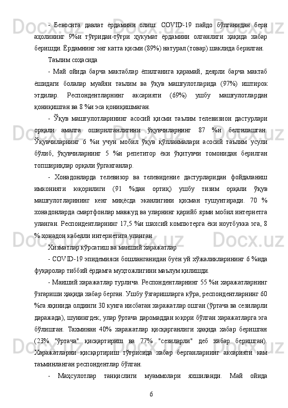 -   Бевосита   давлат   ёрдамини   олиш.   COVI D - 1 9   пайдо   бўлганидан   бери
аҳолининг   9%и   тўғридан-тўғри   ҳукумат   ёрдамини   олганлиги   ҳақида   хабар
беришди. Ёрдамнинг энг катта қисми (89%) натурал (товар) шаклида берилган.
Таълим соҳасида
-   Май   ойида   барча   мактаблар   ёпилганига   қарамай,   деярли   барча   мактаб
ёшидаги   болалар   муайян   таълим   ва   ўқув   машғулотларида   (97%)   иштирок
этдилар.   Респондентларнинг   аксарияти   (69%)   ушбу   машғулотлардан
қониқишган ва 8 %и эса қониқишмаган.
-   Ўқув   машғулотларининг   асосий   қисми   таълим   телевизион   дастурлари
орқали   амалга   оширилганлигини   ўқувчиларнинг   87   %и   белгилашган.
Ўқувчиларнинг   6   %и   учун   мобил   ўқув   қўлланмалари   асосий   таълим   усули
бўлиб,   ўқувчиларнинг   5   %и   репетитор   ёки   ўқитувчи   томонидан   берилган
топшириқлар орқали ўрганганлар.
-   Хонадонларда   телевизор   ва   телевидение   дастурларидан   фойдаланиш
имконияти   юқорилиги   (91   %дан   ортиқ)   ушбу   тизим   орқали   ўқув
машғулотларининг   кенг   миқёсда   эканлигини   қисман   тушунтиради.   70   %
хонадонларда смартфонлар мавжуд ва уларнинг қарийб ярми мобил интернетга
уланган. Респондентларнинг 17,5 %и шахсий компютерга ёки ноутбукка эга, 8
% хонадон кабелли интернетига уланган.
Хизматлар кўрсатиш ва маиший харажатлар
-  COV	
I D - 1 9  эпидемияси бошланганидан буён уй хўжаликларининг 6 %ида
фуқаролар тиббий ёрдамга муҳтожлигини маълум қилишди.
- Маиший харажатлар турлича. Респондентларнинг 55 %и харажатларнинг
ўзгариши ҳақида хабар берган. Ушбу ўзгаришларга кўра, респондентларнинг 60
%га яқинида олдинги 30 кунга нисбатан харажатлар ошган (ўртача ва сезиларли
даражада), шунингдек, улар ўртача даромаддан юқори бўлган харажатларга эга
бўлишган.   Тахминан   40%   харажатлар   қисқарганлиги   ҳақида   хабар   беришган
(23%   "ўртача"   қисқартириш   ва   77%   "сезиларли"   деб   хабар   беришган).
Харажатларни   қисқартириш   тўғрисида   хабар   берганларнинг   аксарияти   кам
таъминланган респондентлар бўлган.
-   Маҳсулотлар   танқислиги   муаммолари   яхшиланди.   Май   ойида
6 