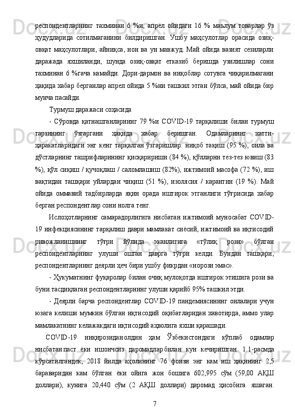 респондентларнинг   тахминан   6   %и,   апрел   ойидаги   16   %   маълум   товарлар   ўз
ҳудудларида   сотилмаганини   билдиришган.   Ушбу   маҳсулотлар   орасида   озиқ-
овқат   маҳсулотлари,   айниқса,   нон   ва   ун   мавжуд.   Май   ойида   вазият   сезиларли
даражада   яхшиланди,   шунда   озиқ-овқат   етказиб   беришда   узилишлар   сони
тахминан   6   %гача   камайди.   Дори-дармон   ва   ниқоблар   сотувга   чиқарилмагани
ҳақида хабар берганлар апрел ойида 5 %ни ташкил этган бўлса, май ойида бир
мунча пасайди.
Турмуш даражаси соҳасида
-   Сўровда   қатнашганларнинг   79   %и   COVI D - 1 9   тарқалиши   билан   турмуш
тарзининг   ўзгаргани   ҳақида   хабар   беришган.   Одамларнинг   хатти-
ҳаракатларидаги   энг   кенг   тарқалган   ўзгаришлар:   ниқоб   тақиш   (95   %),   оила   ва
дўстларнинг ташрифларининг қисқаририши (84 %), қўлларни тез-тез ювиш (83
%), қўл сиқиш / қучоқлаш / саломлашиш (82%), ижтимоий масофа (72 %), иш
вақтидан   ташқари   уйлардан   чиқиш   (51   %),   изолясия   /   карантин   (19   %).   Май
ойида   оммавий   тадбирларда   яқин   орада   иштирок   этганлиги   тўғрисида   хабар
берган респондентлар сони нолга тенг.
Ислоҳотларнинг   самарадорлигига   нисбатан   ижтимоий   муносабат   COV	
I D -
1 9   инфекциясининг тарқалиш даври мамлакат сиёсий, ижтимоий ва иқтисодий
ривожланишнинг   тўғри   йўлида   эканлигига   «тўлиқ   рози»   бўлган
респондентларнинг   улуши   ошган   даврга   тўғри   келди.   Бундан   ташқари,
респондентларнинг деярли ҳеч бири ушбу фикрдан «норози эмас».
- Ҳукуматнинг фуқаролар билан очиқ мулоқотда иштирок этишига рози ва
буни тасдиқлаган респондентларнинг улуши қарийб 95% ташкил этди.
-   Деярли   барча   респондентлар   COV	
I D - 1 9   пандемиясининг   оилалари   учун
юзага  келиши  мумкин  бўлган   иқтисодий  оқибатларидан   хавотирда,  аммо  улар
мамлакатнинг келажакдаги иқтисодий аҳволига яхши қарашади.
COV	
I D - 1 9  	ин қ	иро з	и д	ано лд	ин   ҳ а	м   Ў з б еки с т он д а ги   кўп	л аб   о д а	мл а р
ни с б а т а н п а с	
т   ёк	и   и ш он	ч с из   д	аро м	а дл	ар б	и л	ан   к ун   к еч и р и ш г а н	.   1 . 1 -	р а	см да
к ў	
рс ат	и л га	н д	е к	,   2 018  	йи л да   а ҳ о лин и	н г   76   фо и з и  	э нг   ка	м   и	ш   ҳ ақ	инин г   2	, 5
ба	
р а	в а	ри да	н   ка	м   бў л га	н  	ё к	и  	ойи га  	жон   боши га   602 , 995   с ў	м   ( 59 , 00  	А Қ	Ш	
до
лл а	ри),   ку	ни га   20	, 4 40  	с ў	м   ( 2  	А ҚШ   д	о лл а	ри)   да	р о	м а д   ҳ и	с о би га   я	ш а га н .
7