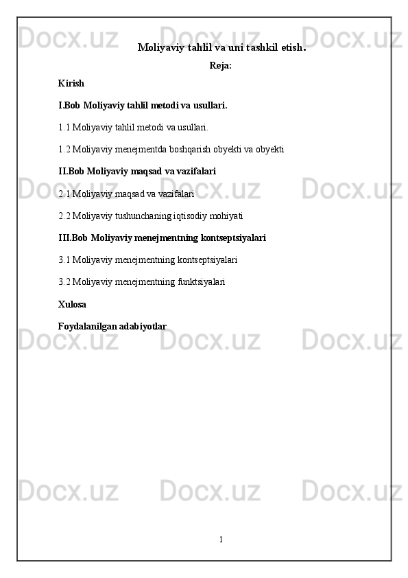 Moliyaviy tahlil va uni tashkil   etish .
Reja:
Kirish
I.Bob Moliyaviy tahlil metodi va usullari.
1. 1   Moliyaviy tahlil metodi va usullari.
1 . 2  Moliyaviy menejmentda boshqarish obyekti va obyekti
II.Bob  Moliyaviy maqsad va vazifalari
2 . 1  Moliyaviy maqsad va vazifalari
2.2  Moliyaviy tushunchaning iqtisodiy mohiyati
III.Bob  Moliyaviy menejmentning kontseptsiyalari
3.1 Moliyaviy menejmentning kontseptsiyalari
3.2 Moliyaviy menejmentning funktsiyalari
Xulosa
Foydalanilgan adabiyotlar
1