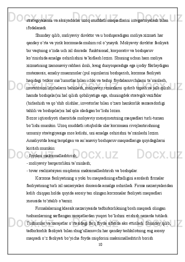 strategiyalarini va aksiyadorlar uzoq muddatli maqsadlarini integratsiyalash bilan 
ifodalanadi.
Shunday qilib, moliyaviy direktor va u boshqaradigan moliya xizmati har 
qanday o rta va yirik korxonada muhim rol o ynaydi. Moliyaviy direktor faoliyati ʻ ʻ
bir vaqtning o zida uch xil doirada: funktsional, korporativ va boshqaruv 	
ʻ
ko rinishida amalga oshirilishini ta’kidlash lozim. Shuning uchun ham moliya 	
ʻ
xizmatining zamonaviy rahbari ilmli, keng dunyoqarashga ega ijodiy fikrlaydigan 
mutaxassis, amaliy muammolar (pul oqimlarini boshqarish, korxona faoliyati 
haqidagi tezkor ma’lumotlar bilan ichki va tashqi foydalanuvchilarni ta’minlash, 
investitsion loyihalarni baholash, moliyaviy resurslarni qidirib topish va jalb qilish 
hamda boshqalar)ni hal qilish qobiliyatiga ega, shuningdek strategik vazifalar 
(birlashish va qo shib olishlar, investorlar bilan o zaro hamkorlik samaradorligi 	
ʻ ʻ
tahlili va boshqalar)ni hal qila oladigan bo lishi lozim.   	
ʻ
Bozor iqtisodiyoti sharoitida moliyaviy menejmentning maqsadlari turli-tuman 
bo lishi mumkin. Uzoq muddatli istiqbolda ular korxonani rivojlantirishning 	
ʻ
umumiy strategiyasiga mos kelishi, uni amalga oshirishni ta’minlashi lozim.
Amaliyotda keng tarqalgan va an’anaviy boshqaruv maqsadlariga quyidagilarni 
kiritish mumkin:
- foydani maksimallashtirish;
- moliyaviy barqarorlikni ta’minlash;
- tovar realizatsiyasi miqdorini maksimallashtirish va boshqalar.   
Korxona faoliyatining u yoki bu maqsadining afzalligini asoslash firmalar 
faoliyatining turli xil nazariyalari doirasida amalga oshiriladi. Firma nazariyalaridan
kelib chiqqan holda quyida asosiy tan olingan korxonalar faoliyati maqsadlari 
xususida to xtalib o tamiz.	
ʻ ʻ
Firmalalarning klassik nazariyasida tadbirkorlikning bosh maqsadi olingan 
tushumlarning sarflangan xarajatlardan yuqori bo lishini erishish nazarda tutiladi. 	
ʻ
Tushumlar va xarajatlar o rtasidagi farq foyda sifatida aks ettiriladi. Shunday qilib, 	
ʻ
tadbirkorlik faoliyati bilan shug ullanuvchi har qanday tashkilotning eng asosiy 	
ʻ
maqsadi o z faoliyati bo yicha foyda miqdorini maksimallashtirib borish 	
ʻ ʻ
10
