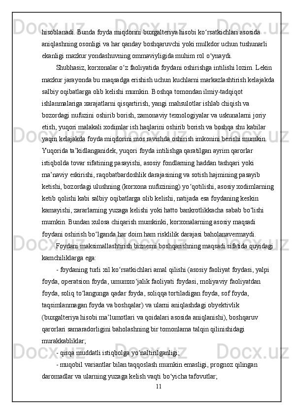 hisoblanadi. Bunda foyda miqdorini buxgalteriya hisobi ko rsatkichlari asosida ʻ
aniqlashning osonligi va har qanday boshqaruvchi yoki mulkdor uchun tushunarli 
ekanligi mazkur yondashuvning ommaviyligida muhim rol o ynaydi.
ʻ
Shubhasiz, korxonalar o z faoliyatida foydani oshirishga intilishi lozim. Lekin 	
ʻ
mazkur jarayonda bu maqsadga erishish uchun kuchlarni markazlashtirish kelajakda
salbiy oqibatlarga olib kelishi mumkin. Boshqa tomondan ilmiy-tadqiqot 
ishlanmalariga xarajatlarni qisqartirish, yangi mahsulotlar ishlab chiqish va 
bozordagi nufuzini oshirib borish, zamonaviy texnologiyalar va uskunalarni joriy 
etish, yuqori malakali xodimlar ish haqlarini oshirib borish va boshqa shu kabilar 
yaqin kelajakda foyda miqdorini mos ravishda oshirish imkonini berishi mumkin. 
Yuqorida ta’kidlanganidek, yuqori foyda intilishga qaratilgan ayrim qarorlar 
istiqbolda tovar sifatining pasayishi, asosiy fondlarning haddan tashqari yoki 
ma’naviy eskirishi, raqobatbardoshlik darajasining va sotish hajmining pasayib 
ketishi, bozordagi ulushning (korxona nufuzining) yo qotilishi, asosiy xodimlarning 	
ʻ
ketib qolishi kabi salbiy oqibatlarga olib kelishi, natijada esa foydaning keskin 
kamayishi, zararlarning yuzaga kelishi yoki hatto bankrotlikkacha sabab bo lishi 	
ʻ
mumkin. Bundan xulosa chiqarish mumkinki, korxonalarning asosiy maqsadi 
foydani oshirish bo lganda har doim ham risklilik darajasi baholanavermaydi.	
ʻ
Foydani maksimallashtirish biznesni boshqarishning maqsadi sifatida quyidagi 
kamchiliklarga ega:
- foydaning turli xil ko rsatkichlari amal qilishi (asosiy faoliyat foydasi, yalpi 	
ʻ
foyda, operatsion foyda, umumxo jalik faoliyati foydasi, moliyaviy faoliyatdan 	
ʻ
foyda, soliq to langunga qadar foyda, soliqqa tortiladigan foyda, sof foyda, 	
ʻ
taqsimlanmagan foyda va boshqalar) va ularni aniqlashdagi obyektivlik 
(buxgalteriya hisobi ma’lumotlari va qoidalari asosida aniqlanishi), boshqaruv 
qarorlari samaradorligini baholashning bir tomonlama talqin qilinishidagi 
murakkabliklar;
- qisqa muddatli istiqbolga yo naltirilganligi;	
ʻ
- muqobil variantlar bilan taqqoslash mumkin emasligi, prognoz qilingan 
daromadlar va ularning yuzaga kelish vaqti bo yicha tafovutlar;	
ʻ
11