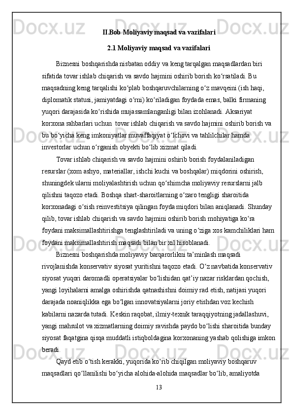 II.Bob  Moliyaviy maqsad va vazifalari
2 . 1  Moliyaviy maqsad va vazifalari
Biznesni boshqarishda nisbatan oddiy va keng tarqalgan maqsadlardan biri 
sifatida tovar ishlab chiqarish va savdo hajmini oshirib borish ko rsatiladi. Bu ʻ
maqsadning keng tarqalishi ko plab boshqaruvchilarning o z mavqeini (ish haqi, 	
ʻ ʻ
diplomatik statusi, jamiyatdagi o rni) ko riladigan foydada emas, balki firmaning 	
ʻ ʻ
yuqori darajasida ko rishida mujassamlanganligi bilan izohlanadi. Aksariyat 	
ʻ
korxona rahbarlari uchun  tovar ishlab chiqarish va savdo hajmini oshirib borish va 
bu bo yicha keng imkoniyatlar muvaffaqiyat o lchovi va tahlilchilar hamda 	
ʻ ʻ
investorlar uchun o rganish obyekti bo lib xizmat qiladi.	
ʻ ʻ
Tovar ishlab chiqarish va savdo hajmini oshirib borish foydalaniladigan 
resurslar (xom ashyo, materiallar, ishchi kuchi va boshqalar) miqdorini oshirish, 
shuningdek ularni moliyalashtirish uchun qo shimcha moliyaviy resurslarni jalb 	
ʻ
qilishni taqozo etadi. Boshqa shart-sharoitlarning o zaro tengligi sharoitida 	
ʻ
korxonadagi o sish reinvestitsiya qilingan foyda miqdori bilan aniqlanadi. Shunday 	
ʻ
qilib, tovar ishlab chiqarish va savdo hajmini oshirib borish mohiyatiga ko ra 	
ʻ
foydani maksimallashtirishga tenglashtiriladi va uning o ziga xos kamchiliklari ham	
ʻ
foydani maksimallashtirish maqsadi bilan bir xil hisoblanadi.
Biznesni boshqarishda moliyaviy barqarorlikni ta’minlash maqsadi 
rivojlanishda konservativ siyosat yuritishni taqozo etadi. O z navbatida konservativ 	
ʻ
siyosat yuqori daromadli operatsiyalar bo lishidan qat’iy nazar risklardan qochish, 	
ʻ
yangi loyihalarni amalga oshirishda qatnashishni doimiy rad etish, natijasi yuqori 
darajada noaniqlikka ega bo lgan innovatsiyalarni joriy etishdan voz kechish 	
ʻ
kabilarni nazarda tutadi. Keskin raqobat, ilmiy-texnik taraqqiyotning jadallashuvi, 
yangi mahsulot va xizmatlarning doimiy ravishda paydo bo lishi sharoitida bunday 	
ʻ
siyosat faqatgina qisqa muddatli istiqboldagina korxonaning yashab qolishiga imkon
beradi.
Qayd etib o tish kerakki, yuqorida ko rib chiqilgan moliyaviy boshqaruv 	
ʻ ʻ
maqsadlari qo llanilishi bo yicha alohida-alohida maqsadlar bo lib, amaliyotda 	
ʻ ʻ ʻ
13 