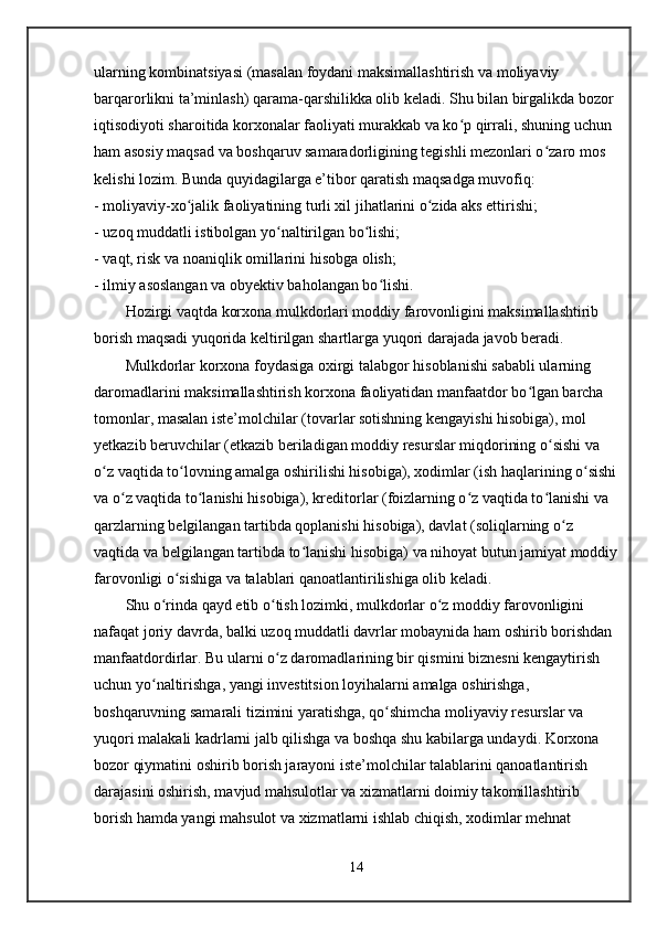 ularning kombinatsiyasi (masalan foydani maksimallashtirish va moliyaviy 
barqarorlikni ta’minlash) qarama-qarshilikka olib keladi. Shu bilan birgalikda bozor 
iqtisodiyoti sharoitida korxonalar faoliyati murakkab va ko p qirrali, shuning uchun ʻ
ham asosiy maqsad va boshqaruv samaradorligining tegishli mezonlari o zaro mos 	
ʻ
kelishi lozim. Bunda quyidagilarga e’tibor qaratish maqsadga muvofiq:
- moliyaviy-xo jalik faoliyatining turli xil jihatlarini o zida aks ettirishi;	
ʻ ʻ
- uzoq muddatli istibolgan yo naltirilgan bo lishi;	
ʻ ʻ
- vaqt, risk va noaniqlik omillarini hisobga olish;
- ilmiy asoslangan va obyektiv baholangan bo lishi.	
ʻ
Hozirgi vaqtda korxona mulkdorlari moddiy farovonligini maksimallashtirib 
borish maqsadi yuqorida keltirilgan shartlarga yuqori darajada javob beradi.
Mulkdorlar korxona foydasiga oxirgi talabgor hisoblanishi sababli ularning 
daromadlarini maksimallashtirish korxona faoliyatidan manfaatdor bo lgan barcha 	
ʻ
tomonlar, masalan iste’molchilar (tovarlar sotishning kengayishi hisobiga), mol 
yetkazib beruvchilar (etkazib beriladigan moddiy resurslar miqdorining o sishi va 	
ʻ
o z vaqtida to lovning amalga oshirilishi hisobiga), xodimlar (ish haqlarining o sishi	
ʻ ʻ ʻ
va o z vaqtida to lanishi hisobiga), kreditorlar (foizlarning o z vaqtida to lanishi va 	
ʻ ʻ ʻ ʻ
qarzlarning belgilangan tartibda qoplanishi hisobiga), davlat (soliqlarning o z 	
ʻ
vaqtida va belgilangan tartibda to lanishi hisobiga) va nihoyat butun jamiyat moddiy	
ʻ
farovonligi o sishiga va talablari qanoatlantirilishiga olib keladi. 	
ʻ
Shu o rinda qayd etib o tish lozimki, mulkdorlar o z moddiy farovonligini 	
ʻ ʻ ʻ
nafaqat joriy davrda, balki uzoq muddatli davrlar mobaynida ham oshirib borishdan 
manfaatdordirlar. Bu ularni o z daromadlarining bir qismini biznesni kengaytirish 	
ʻ
uchun yo naltirishga, yangi investitsion loyihalarni amalga oshirishga, 	
ʻ
boshqaruvning samarali tizimini yaratishga, qo shimcha moliyaviy resurslar va 	
ʻ
yuqori malakali kadrlarni jalb qilishga va boshqa shu kabilarga undaydi. Korxona 
bozor qiymatini oshirib borish jarayoni iste’molchilar talablarini qanoatlantirish 
darajasini oshirish, mavjud mahsulotlar va xizmatlarni doimiy takomillashtirib 
borish hamda yangi mahsulot va xizmatlarni ishlab chiqish, xodimlar mehnat 
14