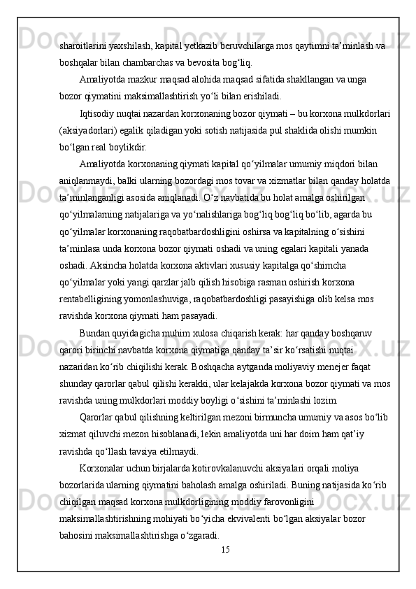 sharoitlarini yaxshilash, kapital yetkazib beruvchilarga mos qaytimni ta’minlash va 
boshqalar bilan chambarchas va bevosita bog liq.ʻ
Amaliyotda mazkur maqsad alohida maqsad sifatida shakllangan va unga 
bozor qiymatini maksimallashtirish yo li bilan erishiladi.	
ʻ
Iqtisodiy nuqtai nazardan korxonaning bozor qiymati – bu korxona mulkdorlari
(aksiyadorlari) egalik qiladigan yoki sotish natijasida pul shaklida olishi mumkin 
bo lgan real boylikdir.	
ʻ
Amaliyotda korxonaning qiymati kapital qo yilmalar umumiy miqdori bilan 	
ʻ
aniqlanmaydi, balki ularning bozordagi mos tovar va xizmatlar bilan qanday holatda
ta’minlanganligi asosida aniqlanadi. O z navbatida bu holat amalga oshirilgan 	
ʻ
qo yilmalarning natijalariga va yo nalishlariga bog liq bog liq bo lib, agarda bu 	
ʻ ʻ ʻ ʻ ʻ
qo yilmalar korxonaning raqobatbardoshligini oshirsa va kapitalning o sishini 
ʻ ʻ
ta’minlasa unda korxona bozor qiymati oshadi va uning egalari kapitali yanada 
oshadi. Aksincha holatda korxona aktivlari xususiy kapitalga qo shimcha 	
ʻ
qo yilmalar yoki yangi qarzlar jalb qilish hisobiga rasman oshirish korxona 	
ʻ
rentabelligining yomonlashuviga, raqobatbardoshligi pasayishiga olib kelsa mos 
ravishda korxona qiymati ham pasayadi.
Bundan quyidagicha muhim xulosa chiqarish kerak: har qanday boshqaruv 
qarori birinchi navbatda korxona qiymatiga qanday ta’sir ko rsatishi nuqtai 	
ʻ
nazaridan ko rib chiqilishi kerak. Boshqacha aytganda moliyaviy menejer faqat 	
ʻ
shunday qarorlar qabul qilishi kerakki, ular kelajakda korxona bozor qiymati va mos
ravishda uning mulkdorlari moddiy boyligi o sishini ta’minlashi lozim.	
ʻ
Qarorlar qabul qilishning keltirilgan mezoni birmuncha umumiy va asos bo lib 	
ʻ
xizmat qiluvchi mezon hisoblanadi, lekin amaliyotda uni har doim ham qat’iy 
ravishda qo llash tavsiya etilmaydi.	
ʻ
Korxonalar uchun birjalarda kotirovkalanuvchi aksiyalari orqali moliya 
bozorlarida ularning qiymatini baholash amalga oshiriladi. Buning natijasida ko rib 	
ʻ
chiqilgan maqsad korxona mulkdorligining moddiy farovonligini 
maksimallashtirishning mohiyati bo yicha ekvivalenti bo lgan aksiyalar bozor 	
ʻ ʻ
bahosini maksimallashtirishga o zgaradi. 	
ʻ
15 