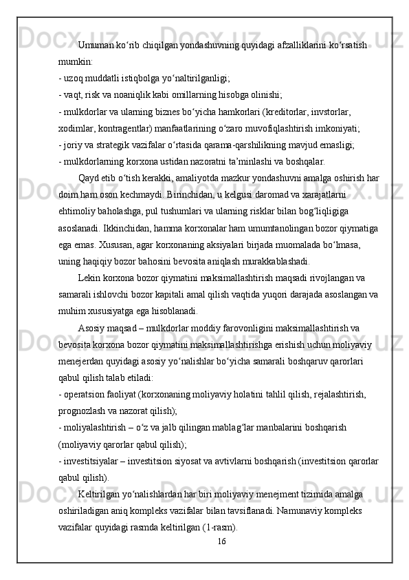 Umuman ko rib chiqilgan yondashuvning quyidagi afzalliklarini ko rsatish ʻ ʻ
mumkin:
- uzoq muddatli istiqbolga yo naltirilganligi;	
ʻ
- vaqt, risk va noaniqlik kabi omillarning hisobga olinishi;
- mulkdorlar va ularning biznes bo yicha hamkorlari (kreditorlar, invstorlar, 	
ʻ
xodimlar, kontragentlar) manfaatlarining o zaro muvofiqlashtirish imkoniyati;	
ʻ
- joriy va strategik vazifalar o rtasida qarama-qarshilikning mavjud emasligi;	
ʻ
- mulkdorlarning korxona ustidan nazoratni ta’minlashi va boshqalar.
Qayd etib o tish kerakki, amaliyotda mazkur yondashuvni amalga oshirish har 	
ʻ
doim ham oson kechmaydi. Birinchidan, u kelgusi daromad va xarajatlarni 
ehtimoliy baholashga, pul tushumlari va ularning risklar bilan bog liqligiga 	
ʻ
asoslanadi. Ikkinchidan, hamma korxonalar ham umumtanolingan bozor qiymatiga 
ega emas. Xususan, agar korxonaning aksiyalari birjada muomalada bo lmasa, 	
ʻ
uning haqiqiy bozor bahosini bevosita aniqlash murakkablashadi.
Lekin korxona bozor qiymatini maksimallashtirish maqsadi rivojlangan va 
samarali ishlovchi bozor kapitali amal qilish vaqtida yuqori darajada asoslangan va 
muhim xususiyatga ega hisoblanadi.
Asosiy maqsad – mulkdorlar moddiy farovonligini maksimallashtirish va 
bevosita korxona bozor qiymatini maksimallashtirishga erishish uchun moliyaviy 
menejerdan quyidagi asosiy yo nalishlar bo yicha samarali boshqaruv qarorlari 	
ʻ ʻ
qabul qilish talab etiladi:
- operatsion faoliyat (korxonaning moliyaviy holatini tahlil qilish, rejalashtirish, 
prognozlash va nazorat qilish);
- moliyalashtirish – o z va jalb qilingan mablag lar manbalarini boshqarish 	
ʻ ʻ
(moliyaviy qarorlar qabul qilish);
- investitsiyalar – investitsion siyosat va avtivlarni boshqarish (investitsion qarorlar 
qabul qilish).
Keltirilgan yo nalishlardan har biri moliyaviy menejment tizimida amalga 	
ʻ
oshiriladigan aniq kompleks vazifalar bilan tavsiflanadi. Namunaviy kompleks 
vazifalar quyidagi rasmda keltirilgan (1-rasm).
16