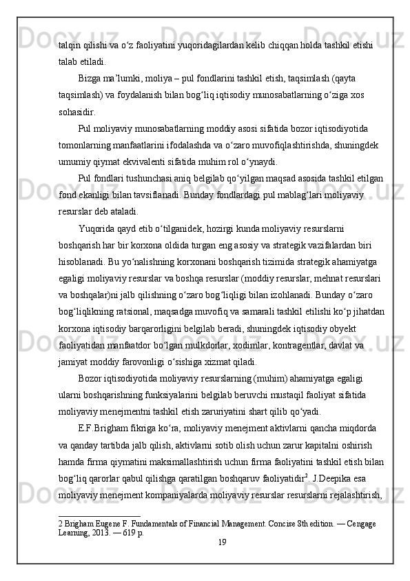 talqin qilishi va o z faoliyatini yuqoridagilardan kelib chiqqan holda tashkil etishi ʻ
talab etiladi.
Bizga ma’lumki, moliya – pul fondlarini tashkil etish, taqsimlash (qayta 
taqsimlash) va foydalanish bilan bog liq iqtisodiy munosabatlarning o ziga xos 	
ʻ ʻ
sohasidir.
Pul moliyaviy munosabatlarning moddiy asosi sifatida bozor iqtisodiyotida 
tomonlarning manfaatlarini ifodalashda va o zaro muvofiqlashtirishda, shuningdek 	
ʻ
umumiy qiymat ekvivalenti sifatida muhim rol o ynaydi.	
ʻ
Pul fondlari tushunchasi aniq belgilab qo yilgan maqsad asosida tashkil etilgan 	
ʻ
fond ekanligi bilan tavsiflanadi. Bunday fondlardagi pul mablag lari moliyaviy 	
ʻ
resurslar deb ataladi.
Yuqorida qayd etib o tilganidek, hozirgi kunda moliyaviy resurslarni 	
ʻ
boshqarish har bir korxona oldida turgan eng asosiy va strategik vazifalardan biri 
hisoblanadi. Bu yo nalishning korxonani boshqarish tizimida strategik ahamiyatga 	
ʻ
egaligi moliyaviy resurslar va boshqa resurslar (moddiy resurslar, mehnat resurslari 
va boshqalar)ni jalb qilishning o zaro bog liqligi bilan izohlanadi. Bunday o zaro 	
ʻ ʻ ʻ
bog liqlikning ratsional, maqsadga muvofiq va samarali tashkil etilishi ko p jihatdan	
ʻ ʻ
korxona iqtisodiy barqarorligini belgilab beradi, shuningdek iqtisodiy obyekt 
faoliyatidan manfaatdor bo lgan mulkdorlar, xodimlar, kontragentlar, davlat va 	
ʻ
jamiyat moddiy farovonligi o sishiga xizmat qiladi.  	
ʻ
Bozor iqtisodiyotida moliyaviy resurslarning (muhim) ahamiyatga egaligi 
ularni boshqarishning funksiyalarini belgilab beruvchi mustaqil faoliyat sifatida 
moliyaviy menejmentni tashkil etish zaruriyatini shart qilib qo yadi.	
ʻ
E.F.Brighаm fikriga ko ra, moliyaviy menejment aktivlarni qancha miqdorda 	
ʻ
va qanday tartibda jalb qilish, aktivlarni sotib olish uchun zarur kapitalni oshirish 
hamda firma qiymatini maksimallashtirish uchun firma faoliyatini tashkil etish bilan
bog liq qarorlar qabul qilishga qaratilgan boshqaruv faoliyatidir	
ʻ 2
. J.Deepika esa 
moliyaviy menejment kompaniyalarda moliyaviy resurslar resurslarni rejalashtirish, 
2  Brigham Eugene F. Fundamentals of Financial Management. Concise 8th edition. — Cengage 
Learning, 2013. — 619 p. 
19
