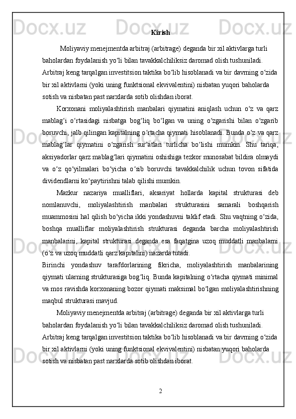Kirish
Moliyaviy menejmentda arbitraj (arbitrage) deganda bir xil aktivlarga turli 
baholardan foydalanish yo li bilan tavakkalchiliksiz daromad olish tushuniladi. ʻ
Arbitraj keng tarqalgan investitsion taktika bo lib hisoblanadi va bir davrning o zida	
ʻ ʻ
bir xil aktivlarni (yoki uning funktsional ekvivalentini) nisbatan yuqori baholarda 
sotish va nisbatan past narxlarda sotib olishdan iborat.
Korxonani   moliyalashtirish   manbalari   qiymatini   aniqlash   uchun   o z   va   qarz	
ʻ
mablag i   o rtasidagi   nisbatga   bog liq   bo lgan   va   uning   o zgarishi   bilan   o zgarib	
ʻ ʻ ʻ ʻ ʻ ʻ
boruvchi, jalb qilingan kapitalning o rtacha qiymati hisoblanadi. Bunda o z va qarz	
ʻ ʻ
mablag lar   qiymatini   o zgarish   sur’atlari   turlicha   bo lishi   mumkin.   Shu   tariqa,	
ʻ ʻ ʻ
aksiyadorlar qarz mablag lari qiymatini oshishiga tezkor munosabat bildira olmaydi	
ʻ
va   o z   qo yilmalari   bo yicha   o sib   boruvchi   tavakkalchilik   uchun   tovon   sifatida	
ʻ ʻ ʻ ʻ
dividendlarni ko paytirishni talab qilishi mumkin. 	
ʻ
Mazkur   nazariya   mualliflari,   aksariyat   hollarda   kapital   strukturasi   deb
nomlanuvchi,   moliyalashtirish   manbalari   strukturasini   samarali   boshqarish
muammosini hal qilish bo yicha ikki yondashuvni taklif etadi. Shu vaqtning o zida,	
ʻ ʻ
boshqa   mualliflar   moliyalashtirish   strukturasi   deganda   barcha   moliyalashtirish
manbalarini,   kapital   strukturasi   deganda   esa   faqatgina   uzoq   muddatli   manbalarni
(o z va uzoq muddatli qarz kapitalini) nazarda tutadi.   	
ʻ
Birinchi   yondashuv   tarafdorlarining   fikricha,   moliyalashtirish   manbalarining
qiymati ularning strukturasiga bog liq. Bunda kapitalning o rtacha qiymati minimal	
ʻ ʻ
va mos ravishda korxonaning bozor qiymati maksimal bo lgan moliyalashtirishning	
ʻ
maqbul strukturasi mavjud.
Moliyaviy menejmentda arbitraj (arbitrage) deganda bir xil aktivlarga turli 
baholardan foydalanish yo li bilan tavakkalchiliksiz daromad olish tushuniladi. 	
ʻ
Arbitraj keng tarqalgan investitsion taktika bo lib hisoblanadi va bir davrning o zida	
ʻ ʻ
bir xil aktivlarni (yoki uning funktsional ekvivalentini) nisbatan yuqori baholarda 
sotish va nisbatan past narxlarda sotib olishdan iborat.
2