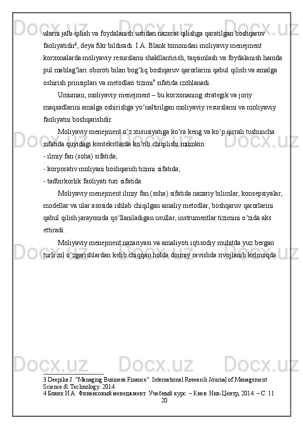 ularni jalb qilish va foydalanish ustidan nazorat qilishga qaratilgan boshqaruv 
faoliyatidir 3
, deya fikr bildiradi. I.A. Blank tomonidan moliyaviy menejment 
korxonalarda moliyaviy resurslarni shakllantirish, taqsimlash va foydalanish hamda 
pul mablag lari oboroti bilan bog liq boshqaruv qarorlarini qabul qilish va amalga ʻ ʻ
oshirish prinsiplari va metodlari tizimi 4
 sifatida izohlanadi.  
Umuman, moliyaviy menejment – bu korxonaning strategik va joriy 
maqsadlarini amalga oshirishga yo naltirilgan moliyaviy resurslarni va moliyaviy 	
ʻ
faoliyatni boshqarishdir.
Moliyaviy menejment o z xususiyatiga ko ra keng va ko p qirrali tushuncha 	
ʻ ʻ ʻ
sifatida quyidagi kontekstlarda ko rib chiqilishi mumkin:	
ʻ
- ilmiy fan (soha) sifatida;
- korporativ moliyani boshqarish tizimi sifatida;
- tadbirkorlik faoliyati turi sifatida.
Moliyaviy menejment ilmiy fan (soha) sifatida nazariy bilimlar, konsepsiyalar, 
modellar va ular asosida ishlab chiqilgan amaliy metodlar, boshqaruv qarorlarini 
qabul qilish jarayonida qo llaniladigan usullar, instrumentlar tizimini o zida aks 	
ʻ ʻ
ettiradi.
Moliyaviy menejment nazariyasi va amaliyoti iqtisodiy muhitda yuz bergan 
turli xil o zgarishlardan kelib chiqqan holda doimiy ravishda rivojlanib kelmoqda.	
ʻ
3  Deepika J.  "Managing Business Finance" . International Research Journal of Management 
Science & Technology. 2014.
4  Бланк И.А. Финансовый менеджмент. Учебный курс. – Киев. Ник-Центр, 2014. – С. 11
20 