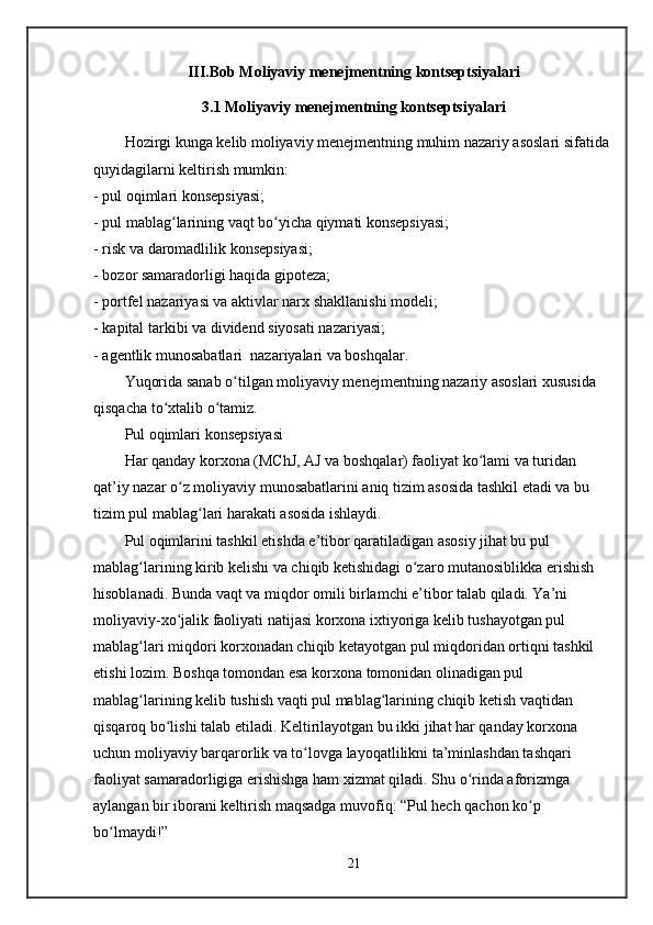 III.Bob Moliyaviy menejmentning kontseptsiyalari
3.1 Moliyaviy menejmentning kontseptsiyalari
Hozirgi kunga kelib moliyaviy menejmentning muhim nazariy asoslari sifatida 
quyidagilarni keltirish mumkin:
- pul oqimlari konsepsiyasi;
- pul mablag larining vaqt bo yicha qiymati konsepsiyasi;ʻ ʻ
- risk va daromadlilik konsepsiyasi;
- bozor samaradorligi haqida gipoteza;
- portfel nazariyasi va aktivlar narx shakllanishi modeli;
- kapital tarkibi va dividend siyosati nazariyasi;
- agentlik munosabatlari  nazariyalari va boshqalar.
Yuqorida sanab o tilgan moliyaviy menejmentning nazariy asoslari xususida 	
ʻ
qisqacha to xtalib o tamiz.	
ʻ ʻ
Pul oqimlari konsepsiyasi
Har qanday korxona (MChJ, AJ va boshqalar) faoliyat ko lami va turidan 	
ʻ
qat’iy nazar o z moliyaviy munosabatlarini aniq tizim asosida tashkil etadi va bu 	
ʻ
tizim pul mablag lari harakati asosida ishlaydi. 	
ʻ
Pul oqimlarini tashkil etishda e’tibor qaratiladigan asosiy jihat bu pul 
mablag larining kirib kelishi va chiqib ketishidagi o zaro mutanosiblikka erishish 	
ʻ ʻ
hisoblanadi. Bunda vaqt va miqdor omili birlamchi e’tibor talab qiladi. Ya’ni 
moliyaviy-xo jalik faoliyati natijasi korxona ixtiyoriga kelib tushayotgan pul 	
ʻ
mablag lari miqdori korxonadan chiqib ketayotgan pul miqdoridan ortiqni tashkil 	
ʻ
etishi lozim. Boshqa tomondan esa korxona tomonidan olinadigan pul 
mablag larining kelib tushish vaqti pul mablag larining chiqib ketish vaqtidan 
ʻ ʻ
qisqaroq bo lishi talab etiladi. Keltirilayotgan bu ikki jihat har qanday korxona 	
ʻ
uchun moliyaviy barqarorlik va to lovga layoqatlilikni ta’minlashdan tashqari 	
ʻ
faoliyat samaradorligiga erishishga ham xizmat qiladi. Shu o rinda aforizmga 	
ʻ
aylangan bir iborani keltirish maqsadga muvofiq: “Pul hech qachon ko p 	
ʻ
bo lmaydi!”	
ʻ
21