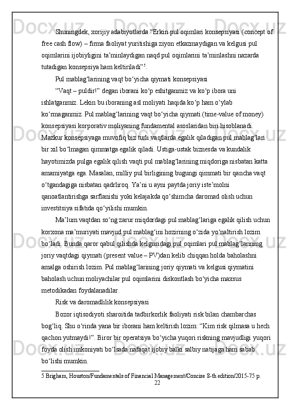 Shuningdek, xorijiy adabiyotlarda “Erkin pul oqimlari konsepsiyasi (concept of
free cash flow) – firma faoliyat yuritishiga ziyon etkazmaydigan va kelgusi pul 
oqimlarini ijobiyligini ta’minlaydigan naqd pul oqimlarini ta’minlashni nazarda 
tutadigan konsepsiya ham keltiriladi” 5
.
Pul mablag larining vaqt bo yicha qiymati konsepsiyasiʻ ʻ
“Vaqt – puldir!” degan iborani ko p eshitganmiz va ko p ibora uni 	
ʻ ʻ
ishlatganmiz. Lekin bu iboraning asl moliyati haqida ko p ham o ylab 	
ʻ ʻ
ko rmaganmiz. Pul mablag larining vaqt bo yicha qiymati (time-value of money) 	
ʻ ʻ ʻ
konsepsiyasi korporativ moliyaning fundamental asoslaridan biri hisoblanadi. 
Mazkur konsepsiyaga muvofiq biz turli vaqtlarda egalik qiladigan pul mablag lari 	
ʻ
bir xil bo lmagan qimmatga egalik qiladi. Ustiga-ustak biznesda va kundalik 	
ʻ
hayotimizda pulga egalik qilish vaqti pul mablag larining miqdoriga nisbatan katta 	
ʻ
amamiyatga ega. Masalan, milliy pul birligining bugungi qimmati bir qancha vaqt 
o tgandagiga nisbatan qadrliroq. Ya’ni u ayni paytda joriy iste’molni 	
ʻ
qanoatlantirishga sarflanishi yoki kelajakda qo shimcha daromad olish uchun 	
ʻ
investitsiya sifatida qo yilishi mumkin.	
ʻ
Ma’lum vaqtdan so ng zarur miqdordagi pul mablag lariga egalik qilish uchun 	
ʻ ʻ
korxona ma’muriyati mavjud pul mablag ini hozirning o zida yo naltirish lozim 	
ʻ ʻ ʻ
bo ladi. Bunda qaror qabul qilishda kelgusidagi pul oqimlari pul mablag larining 	
ʻ ʻ
joriy vaqtdagi qiymati (present value – PV)dan kelib chiqqan holda baholashni 
amalga oshirish lozim. Pul mablag larining joriy qiymati va kelgusi qiymatini 	
ʻ
baholash uchun moliyachilar pul oqimlarini diskontlash bo yicha maxsus 	
ʻ
metodikadan foydalanadilar.
Risk va daromadlilik konsepsiyasi
Bozor iqtisodiyoti sharoitida tadbirkorlik faoliyati risk bilan chambarchas 
bog liq. Shu o rinda yana bir iborani ham keltirish lozim: “Kim risk qilmasa u hech 	
ʻ ʻ
qachon yutmaydi!”. Biror bir operatsiya bo yicha yuqori riskning mavjudligi yuqori 	
ʻ
foyda olish imkoniyati bo lsada nafaqat ijobiy balki salbiy natijaga ham sabab 	
ʻ
bo lishi mumkin. 	
ʻ
5  Brigham, Houston/Fundamentals of Financial Management/Concise 8-th edition/2015-75 p.
22 