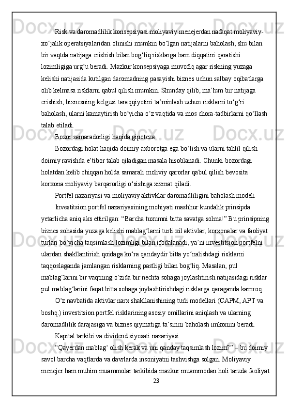 Risk va daromadlilik konsepsiyasi moliyaviy menejerdan nafaqat moliyaviy-
xo jalik operatsiyalaridan olinishi mumkin bo lgan natijalarni baholash, shu bilan ʻ ʻ
bir vaqtda natijaga erishish bilan bog liq risklarga ham diqqatini qaratishi 	
ʻ
lozimligiga urg u beradi. Mazkur konsepsiyaga muvofiq agar riskning yuzaga 	
ʻ
kelishi natijasida kutilgan daromadning pasayishi biznes uchun salbay oqibatlarga 
olib kelmasa risklarni qabul qilish mumkin. Shunday qilib, ma’lum bir natijaga 
erishish, biznesning kelgusi taraqqiyotini ta’minlash uchun risklarni to g ri 	
ʻ ʻ
baholash, ularni kamaytirish bo yicha o z vaqtida va mos chora-tadbirlarni qo llash 	
ʻ ʻ ʻ
talab etiladi.  
Bozor samaradorligi haqida gipoteza
Bozordagi holat haqida doimiy axborotga ega bo lish va ularni tahlil qilish 	
ʻ
doimiy ravishda e’tibor talab qiladigan masala hisoblanadi. Chunki bozordagi 
holatdan kelib chiqqan holda samarali moliviy qarorlar qabul qilish bevosita 
korxona moliyaviy barqarorligi o sishiga xizmat qiladi.	
ʻ
Portfel nazariyasi va moliyaviy aktivklar daromadliligini baholash modeli
Investitsion portfel nazariyasining mohiyati mashhur kundalik prinsipda 
yetarlicha aniq aks ettirilgan: “Barcha tuxumni bitta savatga solma!” Bu prinsipning 
biznes sohasida yuzaga kelishi mablag larni turli xil aktivlar, korxonalar va faoliyat 	
ʻ
turlari bo yicha taqsimlash lozimligi bilan ifodalanadi, ya’ni investitsion portfelni 	
ʻ
ulardan shakllantirish qoidaga ko ra qandaydir bitta yo nalishdagi risklarni 	
ʻ ʻ
taqqoslaganda jamlangan risklarning pastligi bilan bog liq. Masalan, pul 	
ʻ
mablag larini bir vaqtning o zida bir nechta sohaga joylashtirish natijasidagi risklar 	
ʻ ʻ
pul mablag larini faqat bitta sohaga joylashtirishdagi risklarga qaraganda kamroq.	
ʻ
O z navbatida aktivlar narx shakllanishining turli modellari (CAPM, APT va 	
ʻ
boshq.) investitsion portfel risklarining asosiy omillarini aniqlash va ularning 
daromadlilik darajasiga va biznes qiymatiga ta’sirini baholash imkonini beradi. 
Kapital tarkibi va dividend siyosati nazariyasi
“Qayerdan mablag  olish kerak va uni qanday taqsimlash lozim?” – bu doimiy 	
ʻ
savol barcha vaqtlarda va davrlarda insoniyatni tashvishga solgan. Moliyaviy 
menejer ham muhim muammolar tarkibida mazkur muammodan holi tarzda faoliyat
23