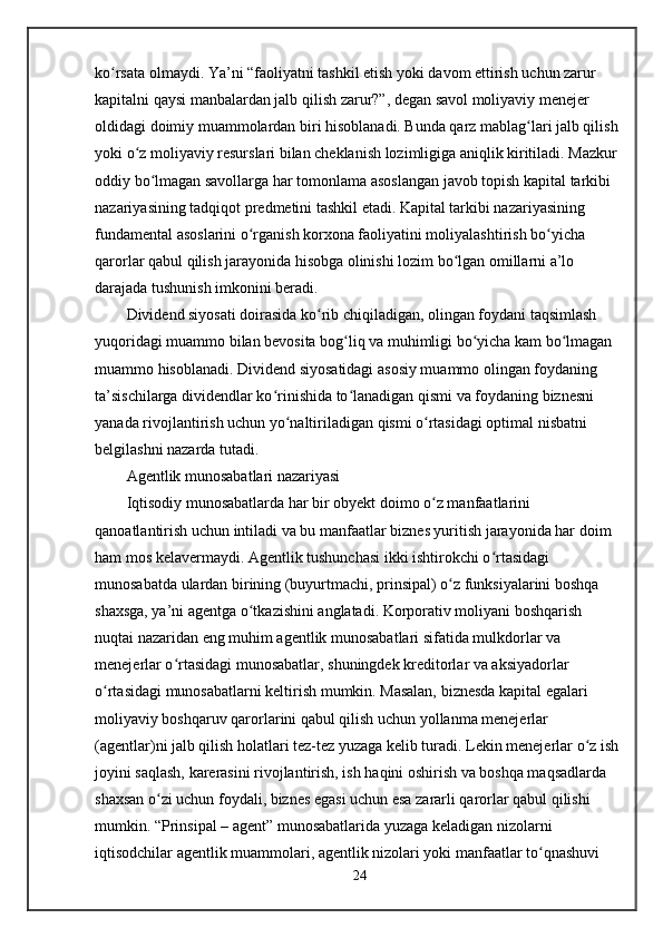ko rsata olmaydi. Ya’ni “faoliyatni tashkil etish yoki davom ettirish uchun zarur ʻ
kapitalni qaysi manbalardan jalb qilish zarur?”, degan savol moliyaviy menejer 
oldidagi doimiy muammolardan biri hisoblanadi. Bunda qarz mablag lari jalb qilish 	
ʻ
yoki o z moliyaviy resurslari bilan cheklanish lozimligiga aniqlik kiritiladi. Mazkur 	
ʻ
oddiy bo lmagan savollarga har tomonlama asoslangan javob topish kapital tarkibi 	
ʻ
nazariyasining tadqiqot predmetini tashkil etadi. Kapital tarkibi nazariyasining 
fundamental asoslarini o rganish korxona faoliyatini moliyalashtirish bo yicha 	
ʻ ʻ
qarorlar qabul qilish jarayonida hisobga olinishi lozim bo lgan omillarni a’lo 	
ʻ
darajada tushunish imkonini beradi.
Dividend siyosati doirasida ko rib chiqiladigan, olingan foydani taqsimlash 	
ʻ
yuqoridagi muammo bilan bevosita bog liq va muhimligi bo yicha kam bo lmagan 	
ʻ ʻ ʻ
muammo hisoblanadi. Dividend siyosatidagi asosiy muammo olingan foydaning 
ta’sischilarga dividendlar ko rinishida to lanadigan qismi va foydaning biznesni 	
ʻ ʻ
yanada rivojlantirish uchun yo naltiriladigan qismi o rtasidagi optimal nisbatni 	
ʻ ʻ
belgilashni nazarda tutadi.
Agentlik munosabatlari nazariyasi
Iqtisodiy munosabatlarda har bir obyekt doimo o z manfaatlarini 	
ʻ
qanoatlantirish uchun intiladi va bu manfaatlar biznes yuritish jarayonida har doim 
ham mos kelavermaydi. Agentlik tushunchasi ikki ishtirokchi o rtasidagi 	
ʻ
munosabatda ulardan birining (buyurtmachi, prinsipal) o z funksiyalarini boshqa 	
ʻ
shaxsga, ya’ni agentga o tkazishini anglatadi. Korporativ moliyani boshqarish 	
ʻ
nuqtai nazaridan eng muhim agentlik munosabatlari sifatida mulkdorlar va 
menejerlar o rtasidagi munosabatlar, shuningdek kreditorlar va aksiyadorlar 	
ʻ
o rtasidagi munosabatlarni keltirish mumkin. Masalan, biznesda kapital egalari 	
ʻ
moliyaviy boshqaruv qarorlarini qabul qilish uchun yollanma menejerlar 
(agentlar)ni jalb qilish holatlari tez-tez yuzaga kelib turadi. Lekin menejerlar o z ish 	
ʻ
joyini saqlash, karerasini rivojlantirish, ish haqini oshirish va boshqa maqsadlarda 
shaxsan o zi uchun foydali, biznes egasi uchun esa zararli qarorlar qabul qilishi 	
ʻ
mumkin. “Prinsipal – agent” munosabatlarida yuzaga keladigan nizolarni 
iqtisodchilar agentlik muammolari, agentlik nizolari yoki manfaatlar to qnashuvi 	
ʻ
24 