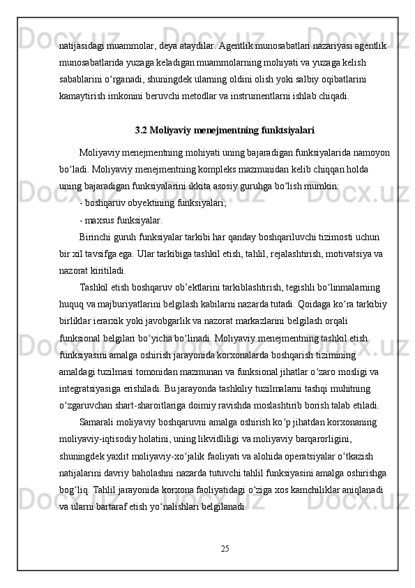 natijasidagi muammolar, deya ataydilar. Agentlik munosabatlari nazariyasi agentlik 
munosabatlarida yuzaga keladigan muammolarning mohiyati va yuzaga kelish 
sabablarini o rganadi, shuningdek ularning oldini olish yoki salbiy oqibatlarini ʻ
kamaytirish imkonini beruvchi metodlar va instrumentlarni ishlab chiqadi.
3.2 Moliyaviy menejmentning funktsiyalari
Moliyaviy menejmentning mohiyati uning bajaradigan funksiyalarida namoyon
bo ladi. Moliyaviy menejmentning kompleks mazmunidan kelib chiqqan holda 	
ʻ
uning bajaradigan funksiyalarini ikkita asosiy guruhga bo lish mumkin:	
ʻ
- boshqaruv obyektining funksiyalari;
- maxsus funksiyalar.
Birinchi guruh funksiyalar tarkibi har qanday boshqariluvchi tizimosti uchun 
bir xil tavsifga ega. Ular tarkibiga tashkil etish, tahlil, rejalashtirish, motivatsiya va 
nazorat kiritiladi.
Tashkil etish boshqaruv ob’ektlarini tarkiblashtirish, tegishli bo linmalarning 	
ʻ
huquq va majburiyatlarini belgilash kabilarni nazarda tutadi. Qoidaga ko ra tarkibiy 	
ʻ
birliklar ierarxik yoki javobgarlik va nazorat markazlarini belgilash orqali 
funksional belgilari bo yicha bo linadi. Moliyaviy menejmentning tashkil etish 	
ʻ ʻ
funksiyasini amalga oshirish jarayonida korxonalarda boshqarish tizimining 
amaldagi tuzilmasi tomonidan mazmunan va funksional jihatlar o zaro mosligi va 	
ʻ
integratsiyasiga erishiladi. Bu jarayonda tashkiliy tuzilmalarni tashqi muhitning 
o zgaruvchan shart-sharoitlariga doimiy ravishda moslashtirib borish talab etiladi. 	
ʻ
Samarali moliyaviy boshqaruvni amalga oshirish ko p jihatdan korxonaning 	
ʻ
moliyaviy-iqtisodiy holatini, uning likvidliligi va moliyaviy barqarorligini, 
shuningdek yaxlit moliyaviy-xo jalik faoliyati va alohida operatsiyalar o tkazish 	
ʻ ʻ
natijalarini davriy baholashni nazarda tutuvchi tahlil funksiyasini amalga oshirishga 
bog liq. Tahlil jarayonida korxona faoliyatidagi o ziga xos kamchiliklar aniqlanadi 	
ʻ ʻ
va ularni bartaraf etish yo nalishlari belgilanadi.	
ʻ
25 