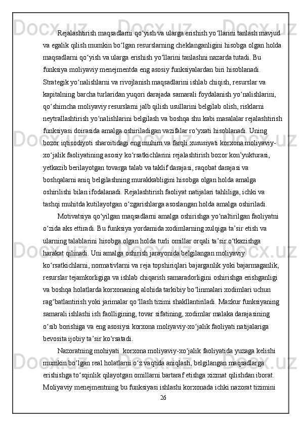 Rejalashtirish maqsadlarni qo yish va ularga erishish yo llarini tanlash mavjud ʻ ʻ
va egalik qilish mumkin bo lgan resurslarning cheklanganligini hisobga olgan holda	
ʻ
maqsadlarni qo yish va ularga erishish yo llarini tanlashni nazarda tutadi. Bu 	
ʻ ʻ
funksiya moliyaviy menejmentda eng asosiy funksiyalardan biri hisoblanadi. 
Strategik yo nalishlarni va rivojlanish maqsadlarini ishlab chiqish, resurslar va 	
ʻ
kapitalning barcha turlaridan yuqori darajada samarali foydalanish yo nalishlarini, 	
ʻ
qo shimcha moliyaviy resurslarni jalb qilish usullarini belgilab olish, risklarni 	
ʻ
neytrallashtirish yo nalishlarini belgilash va boshqa shu kabi masalalar rejalashtirish	
ʻ
funksiyasi doirasida amalga oshiriladigan vazifalar ro yxati hisoblanadi. Uning 	
ʻ
bozor iqtisodiyoti sharoitidagi eng muhim va farqli xususiyati korxona moliyaviy-
xo jalik faoliyatining asosiy ko rsatkichlarini rejalashtirish bozor kon’yukturasi, 	
ʻ ʻ
yetkazib berilayotgan tovarga talab va taklif darajasi, raqobat darajasi va 
boshqalarni aniq belgilashning murakkabligini hisobga olgan holda amalga 
oshirilishi bilan ifodalanadi. Rejalashtirish faoliyat natijalari tahliliga, ichki va 
tashqi muhitda kutilayotgan o zgarishlarga asoslangan holda amalga oshiriladi.	
ʻ
Motivatsiya qo yilgan maqsadlarni amalga oshirishga yo naltirilgan faoliyatni 	
ʻ ʻ
o zida aks ettiradi. Bu funksiya yordamida xodimlarning xulqiga ta’sir etish va 	
ʻ
ularning talablarini hisobga olgan holda turli omillar orqali ta’sir o tkazishga 	
ʻ
harakat qilinadi. Uni amalga oshirish jarayonida belgilangan moliyaviy 
ko rsatkichlarni, normativlarni va reja topshiriqlari bajarganlik yoki bajarmaganlik, 	
ʻ
resurslar tejamkorligiga va ishlab chiqarish samaradorligini oshirishga erishganligi 
va boshqa holatlarda korxonaning alohida tarkibiy bo linmalari xodimlari uchun 	
ʻ
rag batlantirish yoki jarimalar qo llash tizimi shakllantiriladi. Mazkur funksiyaning 	
ʻ ʻ
samarali ishlashi ish faolligining, tovar sifatining, xodimlar malaka darajasining 
o sib borishiga va eng asosiysi korxona moliyaviy-xo jalik faoliyati natijalariga 	
ʻ ʻ
bevosita ijobiy ta’sir ko rsatadi.	
ʻ
Nazoratning mohiyati  korxona moliyaviy-xo jalik faoliyatida yuzaga kelishi 	
ʻ
mumkin bo lgan real holatlarni o z vaqtida aniqlash, belgilangan maqsadlarga 	
ʻ ʻ
erishishga to sqinlik qilayotgan omillarni bartaraf etishga xizmat qilishdan iborat. 
ʻ
Moliyaviy menejmentning bu funksiyasi ishlashi korxonada ichki nazorat tizimini 
26