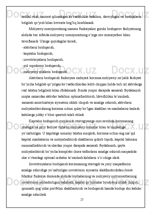 tashkil etish, nazorat qilinadigan ko rsatkichlar tarkibini, davriyligini va boshqalarniʻ
belgilab qo yish bilan bevosita bog liq hisoblanadi.	
ʻ ʻ
Moliyaviy menejmentning maxsus funksiyalari guruhi boshqaruv faoliyatining 
alohida turi sifatida moliyaviy menejmentning o ziga xos xususiyatlari bilan 	
ʻ
tavsiflanadi. Ularga quyidagilar kiradi;
- aktivlarni boshqarish;
- kapitalni boshqarish;
- investitsiyalarni boshqarish;
- pul oqimlarini boshqarish;
- moliyaviy risklarni boshqarish.
Aktivlarni boshqarish funksiyasi mohiyati korxona moliyaviy-xo jalik faoliyati	
ʻ
bo yicha belgilab qo yilgan ko rsatkichlardan kelib chiqqan holda turli xil aktivlarga	
ʻ ʻ ʻ
real talabni belgilash bilan ifodalanadi. Bunda yuqori darajada samarali foydalanish 
nuqtai nazaridan aktivlar tarkibini optimallashtirish, likvidlilikni ta’minlash, 
samarali amortizatsiya siyosatini ishlab chiqish va amalga oshirish, aktivlarni 
moliyalashtirishning korxona uchun qulay bo lgan shakllari va manbalarini tanlash 	
ʻ
kabilarga jiddiy e’tibor qaratish talab etiladi.
Kapitalni boshqarish rivojlanish strategiyasiga mos ravishda korxonaning 
strategik va joriy faoliyat turlarini moliyaviy resurslar bilan ta’minlashga 
yo naltirilgan. U kapitalga umumiy talabni aniqlash, korxona uchun eng ma’qul 	
ʻ
kapital manbalarini va moliyalashtirish shakllarini qidirib topish, kapital bahosini 
minimallashtirish va ulardan yuqori darajada samarali foydalanish, qayta 
moliyalashtirish bo yicha kompleks chora-tadbirlarni amalga oshirish maqsadida 	
ʻ
ular o rtasidagi optimal nisbatni ta’minlash kabilarni o z ichiga oladi.	
ʻ ʻ
Investitsiyalarni boshqarish korxonaning strategik va joriy maqsadlarini 
amalga oshirishga yo naltirilgan investitsion siyosatni shakllantirishdan iborat. 	
ʻ
Mazkur funksiya doirasida alohida loyihalarning va moliyaviy instrumentlarning 
investitsion jozibadorligini baholash, kapital qo yilmalar byudjetini ishlab chiqish, 	
ʻ
qimmatli qog ozlar portfelini shakllantirish va boshqarish hamda boshqa shu kabilar	
ʻ
amalga oshiriladi.
27