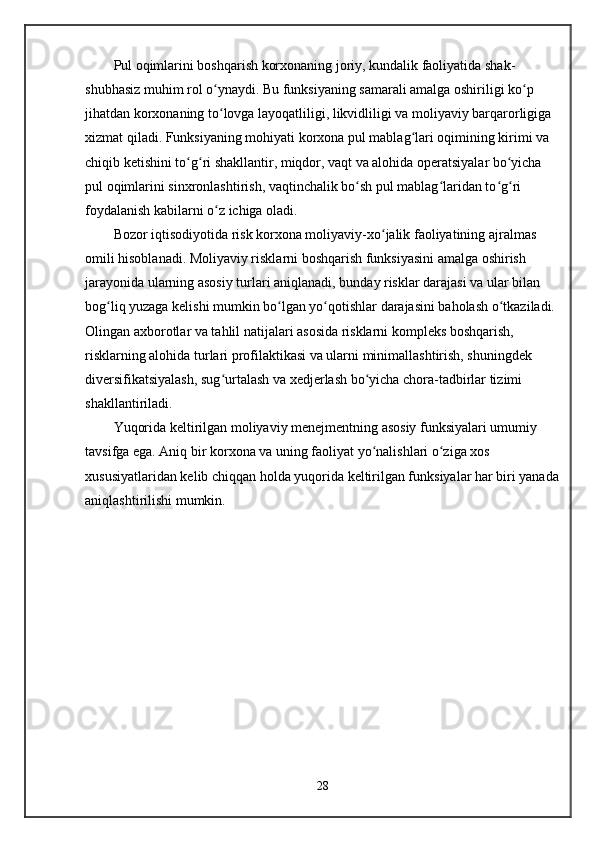 Pul oqimlarini boshqarish korxonaning joriy, kundalik faoliyatida shak-
shubhasiz muhim rol o ynaydi. Bu funksiyaning samarali amalga oshiriligi ko p ʻ ʻ
jihatdan korxonaning to lovga layoqatliligi, likvidliligi va moliyaviy barqarorligiga 
ʻ
xizmat qiladi. Funksiyaning mohiyati korxona pul mablag lari oqimining kirimi va 	
ʻ
chiqib ketishini to g ri shakllantir, miqdor, vaqt va alohida operatsiyalar bo yicha 	
ʻ ʻ ʻ
pul oqimlarini sinxronlashtirish, vaqtinchalik bo sh pul mablag laridan to g ri 	
ʻ ʻ ʻ ʻ
foydalanish kabilarni o z ichiga oladi.	
ʻ
Bozor iqtisodiyotida risk korxona moliyaviy-xo jalik faoliyatining ajralmas 	
ʻ
omili hisoblanadi. Moliyaviy risklarni boshqarish funksiyasini amalga oshirish 
jarayonida ularning asosiy turlari aniqlanadi, bunday risklar darajasi va ular bilan 
bog liq yuzaga kelishi mumkin bo lgan yo qotishlar darajasini baholash o tkaziladi. 	
ʻ ʻ ʻ ʻ
Olingan axborotlar va tahlil natijalari asosida risklarni kompleks boshqarish, 
risklarning alohida turlari profilaktikasi va ularni minimallashtirish, shuningdek 
diversifikatsiyalash, sug urtalash va xedjerlash bo yicha chora-tadbirlar tizimi 	
ʻ ʻ
shakllantiriladi.
Yuqorida keltirilgan moliyaviy menejmentning asosiy funksiyalari umumiy 
tavsifga ega. Aniq bir korxona va uning faoliyat yo nalishlari o ziga xos 	
ʻ ʻ
xususiyatlaridan kelib chiqqan holda yuqorida keltirilgan funksiyalar har biri yanada
aniqlashtirilishi mumkin.
28