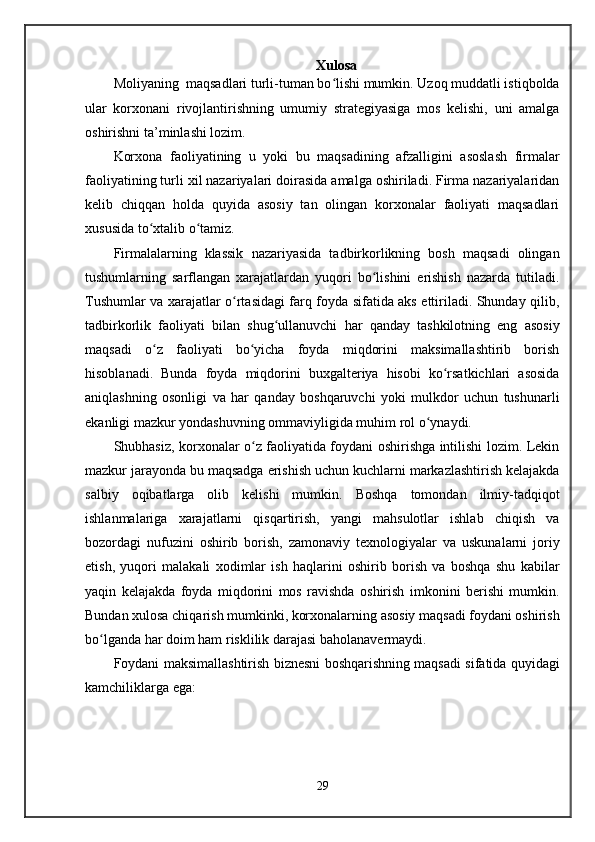 Xulosa
Moliya ning   maqsadlari turli-tuman bo lishi mumkin. Uzoq muddatli istiqboldaʻ
ular   korxonani   rivojlantirishning   umumiy   strategiyasiga   mos   kelishi,   uni   amalga
oshirishni ta’minlashi lozim.
Korxona   faoliyatining   u   yoki   bu   maqsadining   afzalligini   asoslash   firmalar
faoliyatining turli xil nazariyalari doirasida amalga oshiriladi. Firma nazariyalaridan
kelib   chiqqan   holda   quyida   asosiy   tan   olingan   korxonalar   faoliyati   maqsadlari
xususida to xtalib o tamiz.	
ʻ ʻ
Firmalalarning   klassik   nazariyasida   tadbirkorlikning   bosh   maqsadi   olingan
tushumlarning   sarflangan   xarajatlardan   yuqori   bo lishini   erishish   nazarda   tutiladi.	
ʻ
Tushumlar va xarajatlar o rtasidagi farq foyda sifatida aks ettiriladi. Shunday qilib,	
ʻ
tadbirkorlik   faoliyati   bilan   shug ullanuvchi   har   qanday   tashkilotning   eng   asosiy	
ʻ
maqsadi   o z   faoliyati   bo yicha   foyda   miqdorini   maksimallashtirib   borish	
ʻ ʻ
hisoblanadi.   Bunda   foyda   miqdorini   buxgalteriya   hisobi   ko rsatkichlari   asosida	
ʻ
aniqlashning   osonligi   va   har   qanday   boshqaruvchi   yoki   mulkdor   uchun   tushunarli
ekanligi mazkur yondashuvning ommaviyligida muhim rol o ynaydi.	
ʻ
Shubhasiz, korxonalar o z faoliyatida foydani oshirishga intilishi lozim. Lekin	
ʻ
mazkur jarayonda bu maqsadga erishish uchun kuchlarni markazlashtirish kelajakda
salbiy   oqibatlarga   olib   kelishi   mumkin.   Boshqa   tomondan   ilmiy-tadqiqot
ishlanmalariga   xarajatlarni   qisqartirish,   yangi   mahsulotlar   ishlab   chiqish   va
bozordagi   nufuzini   oshirib   borish,   zamonaviy   texnologiyalar   va   uskunalarni   joriy
etish,   yuqori   malakali   xodimlar   ish   haqlarini   oshirib   borish   va   boshqa   shu   kabilar
yaqin   kelajakda   foyda   miqdorini   mos   ravishda   oshirish   imkonini   berishi   mumkin.
Bundan xulosa chiqarish mumkinki, korxonalarning asosiy maqsadi foydani oshirish
bo lganda har doim ham risklilik darajasi baholanavermaydi.	
ʻ
Foydani maksimallashtirish biznesni boshqarishning maqsadi sifatida quyidagi
kamchiliklarga ega:
29 