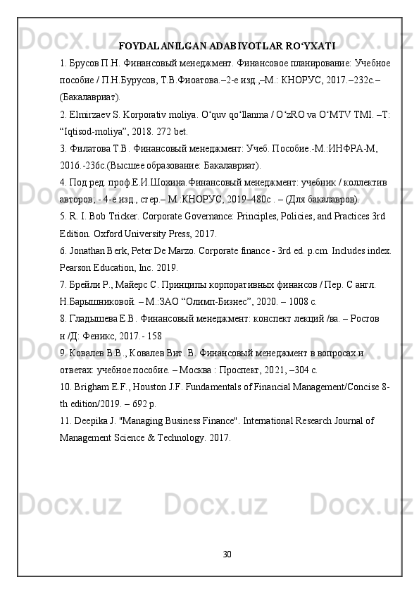 FOYDALANILGAN ADABIYOTLAR RO YXATIʻ
1. Брусов П.Н. Финансовый менеджмент. Финансовое планирование: Учебное 
пособие / П.Н.Бурусов, Т.В.Фиоатова.–2-е изд.,–М.: КНОРУС, 201 7 .–232с.– 
(Бакалавриат).
2. Elmirzaev S. Korporativ moliya. O quv qo llanma / O zRO va O MTV TMI. –T: 	
ʻ ʻ ʻ ʻ
“Iqtisod-moliya”, 2018. 272 bet. 
3. Филатова Т.В. Финансовый менеджмент: Учеб. Пособие.-М.:ИНФРА-М, 
201 6 .-236с.(Высшее образование: Бакалавриат).
4. Под ред. проф.Е.И.Шохина.Финансовый менеджмент: учебник / коллектив 
авторов; - 4-е изд., стер.– М.:КНОРУС, 201 9 –480с . – (Для бакалавров).
5. R. I. Bob Tricker. Corporate Governance: Principles, Policies, and Practices 3rd 
Edition. Oxford University Press, 20 17 . 
6. Jonathan Berk, Peter De Marzo. Corporate finance - 3rd ed. p.cm. Includes index.
Pearson Education, Inc. 201 9 .
7. Брейли Р., Майерс С. Принципы корпоративных финансов / Пер. С англ. 
Н.Барышниковой. – М.:ЗАО “Олимп-Бизнес”, 20 20 . – 1008 с. 
8. Гладышева Е.В. Финансовый менеджмент: конспект лекций /ва. – Ростов 
н /Д: Феникс, 201 7 .- 158 
9. Ковалев В.В., Ковалев Вит. В. Финансовый менеджмент в вопросах и 
ответах: учебное пособие. – Москва : Проспект, 20 21 , –304 с.
10. Brigham E.F., Houston J.F. Fundamentals of Financial Management/Concise 8-
th edition/20 19 . – 692 p.
11. Deepika J.  "Managing Business Finance" . International Research Journal of 
Management Science & Technology. 201 7 .
30 