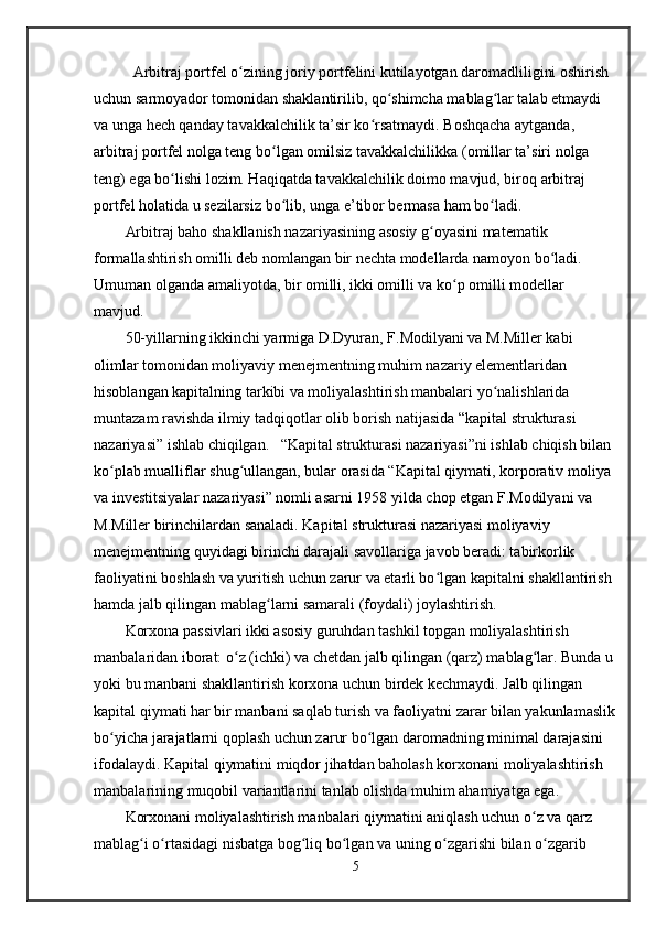 Arbitraj portfel o zining joriy portfelini kutilayotgan daromadliligini oshirish ʻ
uchun sarmoyador tomonidan shaklantirilib, qo shimcha mablag lar talab etmaydi 	
ʻ ʻ
va unga hech qanday tavakkalchilik ta’sir ko rsatmaydi. Boshqacha aytganda, 	
ʻ
arbitraj portfel nolga teng bo lgan omilsiz tavakkalchilikka (omillar ta’siri nolga 	
ʻ
teng) ega bo lishi lozim. Haqiqatda tavakkalchilik doimo mavjud, biroq arbitraj 	
ʻ
portfel holatida u sezilarsiz bo lib, unga e’tibor bermasa ham bo ladi. 	
ʻ ʻ
Arbitraj baho shakllanish nazariyasining asosiy g oyasini matematik 	
ʻ
formallashtirish omilli deb nomlangan bir nechta modellarda namoyon bo ladi. 	
ʻ
Umuman olganda amaliyotda, bir omilli, ikki omilli va ko p omilli modellar 	
ʻ
mavjud. 
50-yillarning ikkinchi yarmiga D.Dyuran, F.Modilyani va M.Miller kabi 
olimlar tomonidan moliyaviy menejmentning muhim nazariy elementlaridan 
hisoblangan kapitalning tarkibi va moliyalashtirish manbalari yo nalishlarida 	
ʻ
muntazam ravishda ilmiy tadqiqotlar olib borish natijasida “kapital strukturasi 
nazariyasi” ishlab chiqilgan.   “Kapital strukturasi nazariyasi”ni ishlab chiqish bilan 
ko plab mualliflar shug ullangan, bular orasida “Kapital qiymati, korporativ moliya 	
ʻ ʻ
va investitsiyalar nazariyasi” nomli asarni 1958 yilda chop etgan F.Modilyani va 
M.Miller birinchilardan sanaladi. Kapital strukturasi nazariyasi moliyaviy 
menejmentning quyidagi birinchi darajali savollariga javob beradi: tabirkorlik 
faoliyatini boshlash va yuritish uchun zarur va etarli bo lgan kapitalni shakllantirish 	
ʻ
hamda jalb qilingan mablag larni samarali (foydali) joylashtirish.	
ʻ
Korxona passivlari ikki asosiy guruhdan tashkil topgan moliyalashtirish 
manbalaridan iborat: o z (ichki) va chetdan jalb qilingan (qarz) mablag lar. Bunda u 	
ʻ ʻ
yoki bu manbani shakllantirish korxona uchun birdek kechmaydi. Jalb qilingan 
kapital qiymati har bir manbani saqlab turish va faoliyatni zarar bilan yakunlamaslik
bo yicha jarajatlarni qoplash uchun zarur bo lgan daromadning minimal darajasini 	
ʻ ʻ
ifodalaydi. Kapital qiymatini miqdor jihatdan baholash korxonani moliyalashtirish 
manbalarining muqobil variantlarini tanlab olishda muhim ahamiyatga ega. 
Korxonani moliyalashtirish manbalari qiymatini aniqlash uchun o z va qarz 	
ʻ
mablag i o rtasidagi nisbatga bog liq bo lgan va uning o zgarishi bilan o zgarib 	
ʻ ʻ ʻ ʻ ʻ ʻ
5