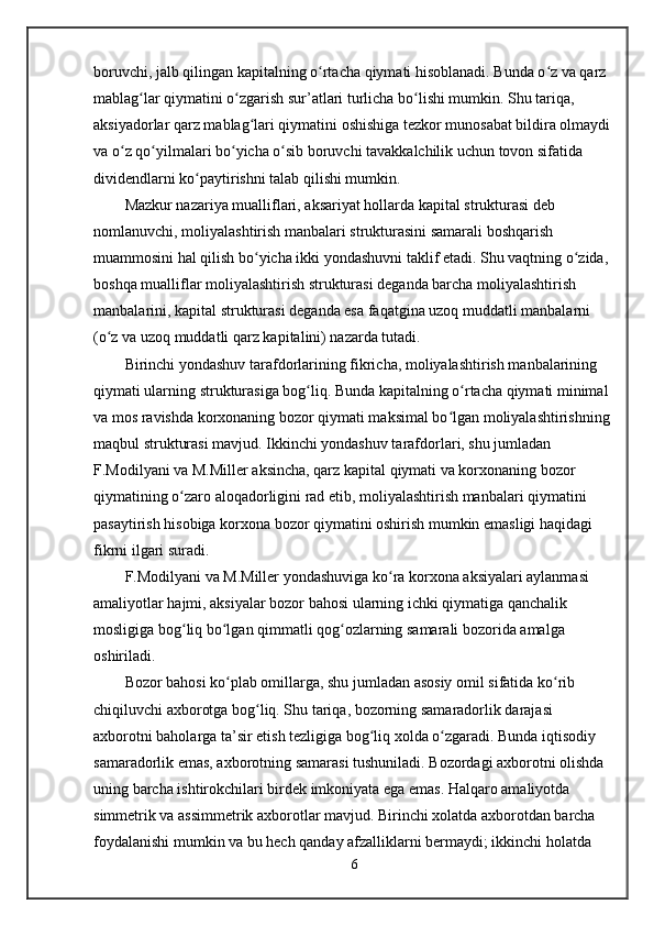 boruvchi, jalb qilingan kapitalning o rtacha qiymati hisoblanadi. Bunda o z va qarz ʻ ʻ
mablag lar qiymatini o zgarish sur’atlari turlicha bo lishi mumkin. Shu tariqa, 	
ʻ ʻ ʻ
aksiyadorlar qarz mablag lari qiymatini oshishiga tezkor munosabat bildira olmaydi 	
ʻ
va o z qo yilmalari bo yicha o sib boruvchi tavakkalchilik uchun tovon sifatida 	
ʻ ʻ ʻ ʻ
dividendlarni ko paytirishni talab qilishi mumkin. 	
ʻ
Mazkur nazariya mualliflari, aksariyat hollarda kapital strukturasi deb 
nomlanuvchi, moliyalashtirish manbalari strukturasini samarali boshqarish 
muammosini hal qilish bo yicha ikki yondashuvni taklif etadi. Shu vaqtning o zida, 	
ʻ ʻ
boshqa mualliflar moliyalashtirish strukturasi deganda barcha moliyalashtirish 
manbalarini, kapital strukturasi deganda esa faqatgina uzoq muddatli manbalarni 
(o z va uzoq muddatli qarz kapitalini) nazarda tutadi.   	
ʻ
Birinchi yondashuv tarafdorlarining fikricha, moliyalashtirish manbalarining 
qiymati ularning strukturasiga bog liq. Bunda kapitalning o rtacha qiymati minimal 	
ʻ ʻ
va mos ravishda korxonaning bozor qiymati maksimal bo lgan moliyalashtirishning 	
ʻ
maqbul strukturasi mavjud. Ikkinchi yondashuv tarafdorlari, shu jumladan 
F.Modilyani va M.Miller aksincha, qarz kapital qiymati va korxonaning bozor 
qiymatining o zaro aloqadorligini rad etib, moliyalashtirish manbalari qiymatini 	
ʻ
pasaytirish hisobiga korxona bozor qiymatini oshirish mumkin emasligi haqidagi 
fikrni ilgari suradi. 
F.Modilyani va M.Miller yondashuviga ko ra korxona aksiyalari aylanmasi 	
ʻ
amaliyotlar hajmi, aksiyalar bozor bahosi ularning ichki qiymatiga qanchalik 
mosligiga bog liq bo lgan qimmatli qog ozlarning samarali bozorida amalga 	
ʻ ʻ ʻ
oshiriladi. 
Bozor bahosi ko plab omillarga, shu jumladan asosiy omil sifatida ko rib 	
ʻ ʻ
chiqiluvchi axborotga bog liq. Shu tariqa, bozorning samaradorlik darajasi 	
ʻ
axborotni baholarga ta’sir etish tezligiga bog liq xolda o zgaradi. Bunda iqtisodiy 	
ʻ ʻ
samaradorlik emas, axborotning samarasi tushuniladi. Bozordagi axborotni olishda 
uning barcha ishtirokchilari birdek imkoniyata ega emas. Halqaro amaliyotda 
simmetrik va assimmetrik axborotlar mavjud. Birinchi xolatda axborotdan barcha 
foydalanishi mumkin va bu hech qanday afzalliklarni bermaydi; ikkinchi holatda 
6