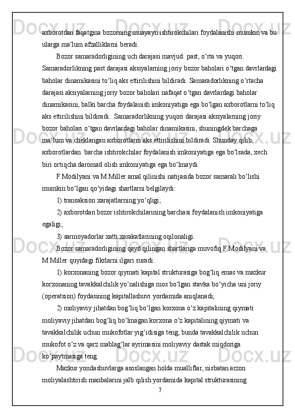 axborotdan faqatgina bozorning muayayn ishtirokchilari foydalanishi mumkin va bu
ularga ma’lum afzalliklarni beradi.    
Bozor samaradorligining uch darajasi mavjud: past, o rta va yuqori. ʻ
Samaradorlikning past darajasi aksiyalarning joriy bozor baholari o tgan davrlardagi	
ʻ
baholar dinamikasini to liq aks ettirilishini bildiradi. Samaradorlikning o rtacha 	
ʻ ʻ
darajasi aksiyalarning joriy bozor baholari nafaqat o tgan davrlardagi baholar 	
ʻ
dinamikasini, balki barcha foydalanish imkoniyatiga ega bo lgan axborotlarni to liq 	
ʻ ʻ
aks ettirilishini bildiradi.  Samaradorlikning yuqori darajasi aksiyalarning joriy 
bozor baholari o tgan davrlardagi baholar dinamikasini, shuningdek barchaga 	
ʻ
ma’lum va cheklangan axborotlarni aks ettirilishini bildiradi. Shunday qilib, 
axborotlardan  barcha ishtirokchilar foydalanish imkoniyatiga ega bo lsada, xech 	
ʻ
biri ortiqcha daromad olish imkoniyatiga ega bo lmaydi.  	
ʻ
F.Modilyani va M.Miller amal qilinishi natijasida bozor samarali bo lishi 	
ʻ
mumkin bo lgan qo yidagi shartlarni belgilaydi:	
ʻ ʻ
1) transaksion xarajatlarning yo qligi;	
ʻ
2) axborotdan bozor ishtirokchilarining barchasi foydalanish imkoniyatiga 
egaligi;
3) sarmoyadorlar xatti xarakatlarining oqilonaligi.
Bozor samaradorligining qayd qilingan shartlariga muvofiq F.Modilyani va 
M.Miller quyidagi fikrlarni ilgari suradi: 
1) korxonaning bozor qiymati kapital strukturasiga bog liq emas va mazkur 	
ʻ
korxonaning tavakkalchilik yo nalishiga mos bo lgan stavka bo yicha uni joriy 	
ʻ ʻ ʻ
(operatsion) foydasining kapitallashuvi yordamida aniqlanadi; 
2) moliyaviy jihatdan bog liq bo lgan korxona o z kapitalining qiymati 
ʻ ʻ ʻ
moliyaviy jihatdan bog liq bo lmagan korxona o z kapitalining qiymati va 	
ʻ ʻ ʻ
tavakkalchilik uchun mukofotlar yig idisiga teng; bunda tavakkalchilik uchun 	
ʻ
mukofot o z va qarz mablag lar ayrimasini moliyaviy dastak miqdoriga 	
ʻ ʻ
ko paytmasiga teng. 	
ʻ
Mazkur yondashuvlarga asoslangan holda mualliflar, nisbatan arzon 
moliyalashtirish manbalarini jalb qilish yordamida kapital strukturasining 
7