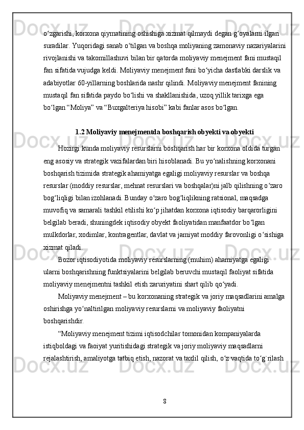 o zgarishi, korxona qiymatining oshishiga xizmat qilmaydi degan g oyalarni ilgari ʻ ʻ
suradilar. Yuqoridagi sanab o tilgan va boshqa moliyaning zamonaviy nazariyalarini	
ʻ
rivojlanishi va takomillashuvi bilan bir qatorda moliyaviy menejment fani mustaqil 
fan sifatida vujudga keldi. Moliyaviy menejment fani bo yicha dastlabki darslik va 	
ʻ
adabiyotlar 60-yillarning boshlarida nashr qilindi. Moliyaviy menejment fanining 
mustaqil fan sifatida paydo bo lishi va shakllanishida, uzoq yillik tarixga ega 	
ʻ
bo lgan “Moliya” va “Buxgalteriya hisobi” kabi fanlar asos bo lgan. 	
ʻ ʻ
1 . 2  Moliyaviy menejmentda boshqarish obyekti va obyekti
Hozirgi kunda moliyaviy resurslarni boshqarish har bir korxona oldida turgan 
eng asosiy va strategik vazifalardan biri hisoblanadi. Bu yo nalishning korxonani 	
ʻ
boshqarish tizimida strategik ahamiyatga egaligi moliyaviy resurslar va boshqa 
resurslar (moddiy resurslar, mehnat resurslari va boshqalar)ni jalb qilishning o zaro 	
ʻ
bog liqligi bilan izohlanadi. Bunday o zaro bog liqlikning ratsional, maqsadga 	
ʻ ʻ ʻ
muvofiq va samarali tashkil etilishi ko p jihatdan korxona iqtisodiy barqarorligini 	
ʻ
belgilab beradi, shuningdek iqtisodiy obyekt faoliyatidan manfaatdor bo lgan 	
ʻ
mulkdorlar, xodimlar, kontragentlar, davlat va jamiyat moddiy farovonligi o sishiga 	
ʻ
xizmat qiladi.  
Bozor iqtisodiyotida moliyaviy resurslarning (muhim) ahamiyatga egaligi 
ularni boshqarishning funktsiyalarini belgilab beruvchi mustaqil faoliyat sifatida 
moliyaviy menejmentni tashkil etish zaruriyatini shart qilib qo yadi.	
ʻ
Moliyaviy menejment – bu korxonaning strategik va joriy maqsadlarini amalga
oshirishga yo naltirilgan moliyaviy resurslarni va moliyaviy faoliyatni 	
ʻ
boshqarishdir.
“Moliyaviy menejment tizimi iqtisodchilar tomonidan kompaniyalarda 
istiqboldagi va faoiyat yuritishidagi strategik va joriy moliyaviy maqsadlarni 
rejalashtirish, amaliyotga tatbiq etish, nazorat va taxlil qilish, o z vaqtida to g`rilash 	
ʻ ʻ
8